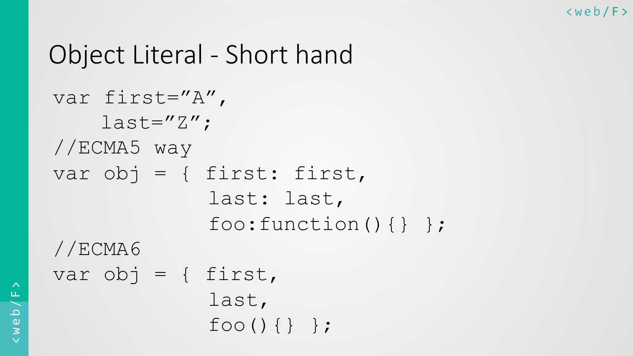 <web/F>	
  <web/F>	
  
Object  Literal  -­‐  Short  hand
var first=”A”,
last=”Z”;
//ECMA5 way
var obj = { first: first,
last: last,
foo:function(){} };
//ECMA6
var obj = { first,
last,
foo(){} };
 
