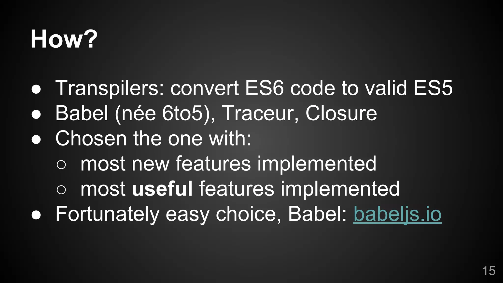 How?
● Transpilers: convert ES6 code to valid ES5
● Babel (née 6to5), Traceur, Closure
● Chosen the one with:
○ most new features implemented
○ most useful features implemented
● Fortunately easy choice, Babel: babeljs.io
15
 