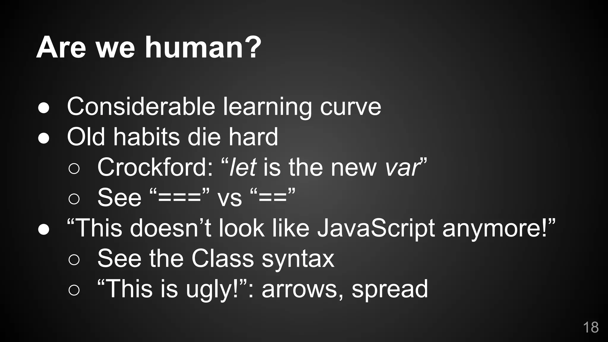 Are we human?
● Considerable learning curve
● Old habits die hard
○ Crockford: “let is the new var”
○ See “===” vs “==”
● “This doesn’t look like JavaScript anymore!”
○ See the Class syntax
○ “This is ugly!”: arrows, spread
18
 