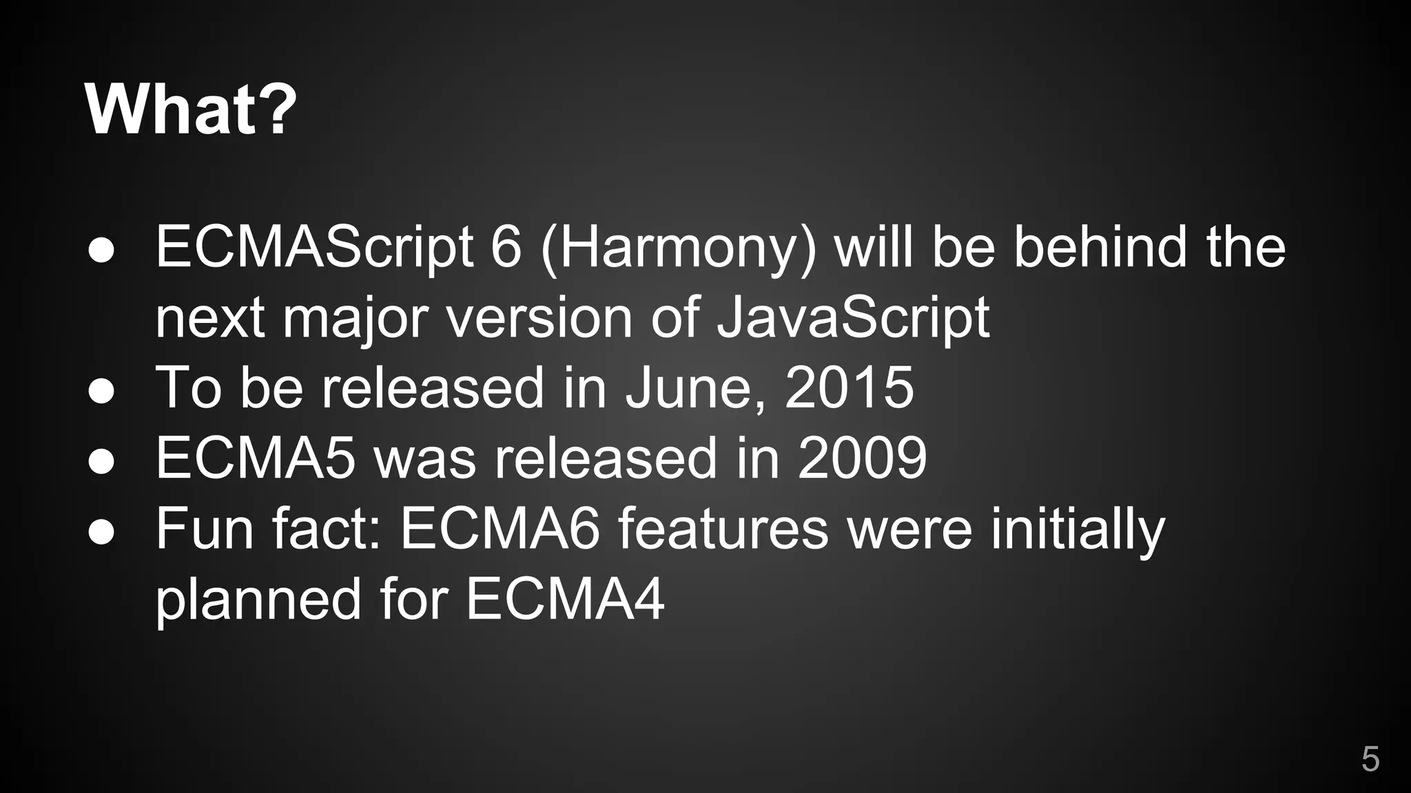What?
● ECMAScript 6 (Harmony) will be behind the
next major version of JavaScript
● To be released in June, 2015
● ECMA5 was released in 2009
● Fun fact: ECMA6 features were initially
planned for ECMA4
5
 
