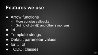 Features we use
● Arrow functions
○ More concise callbacks
○ Got rid of .bind() and other synonyms
● let
● Template strings
● Default parameter values
● for … of
● TODO: classes
20
 