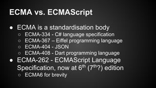 ECMA vs. ECMAScript
● ECMA is a standardisation body
○ ECMA-334 - C# language specification
○ ECMA-367 – Eiffel programming language
○ ECMA-404 - JSON
○ ECMA-408 - Dart programming language
● ECMA-262 - ECMAScript Language
Specification, now at 6th
(7th
?) edition
○ ECMA6 for brevity
 