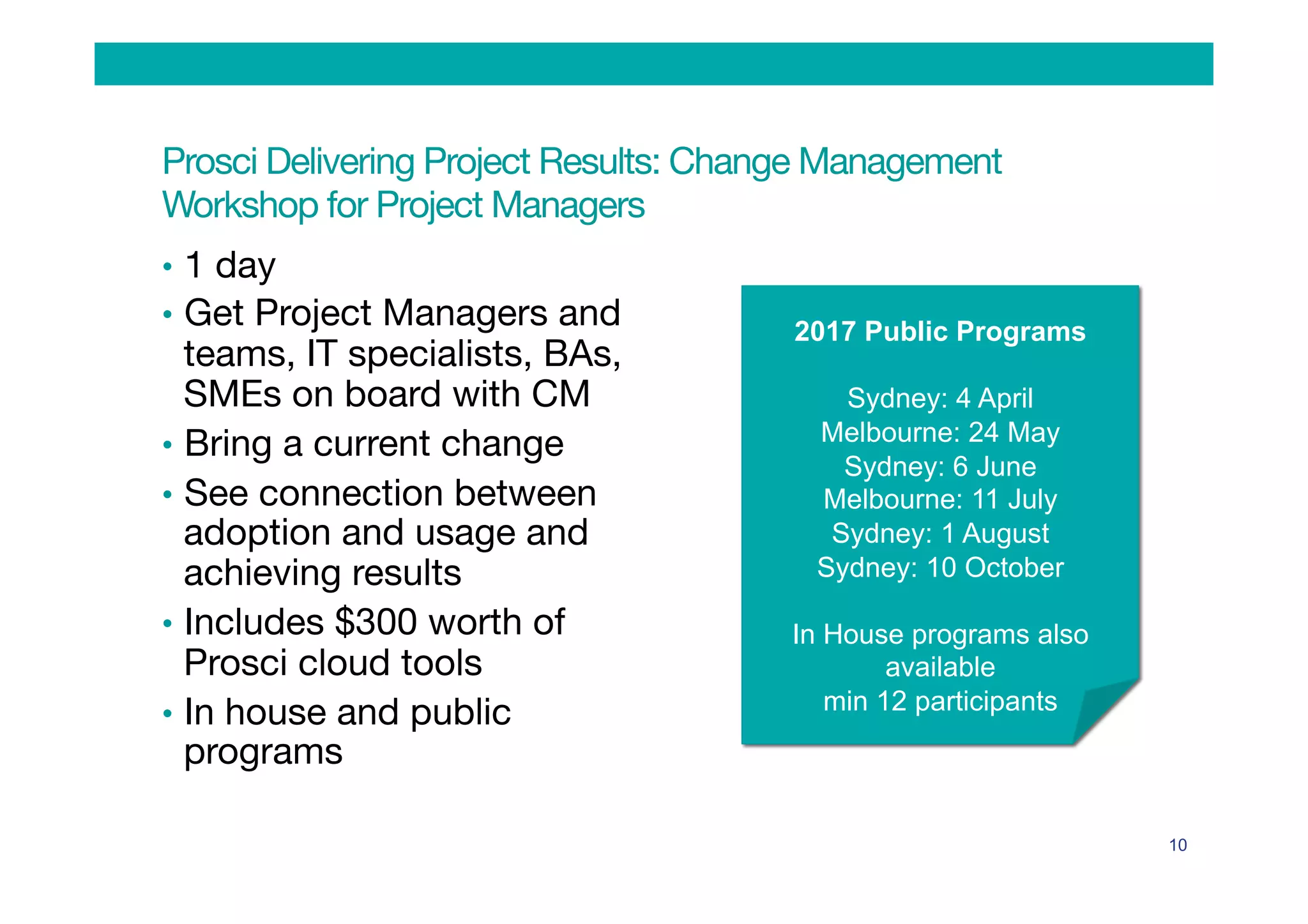 Prosci Delivering Project Results: Change Management  
Workshop for Project Managers
•  1 day
•  Get Project Managers and
teams, IT specialists, BAs,
SMEs on board with CM
•  Bring a current change 
•  See connection between
adoption and usage and
achieving results
•  Includes $300 worth of
Prosci cloud tools
•  In house and public
programs

10
2017 Public Programs
Sydney: 4 April
Melbourne: 24 May
Sydney: 6 June
Melbourne: 11 July
Sydney: 1 August
Sydney: 10 October
In House programs also
available
min 12 participants
 