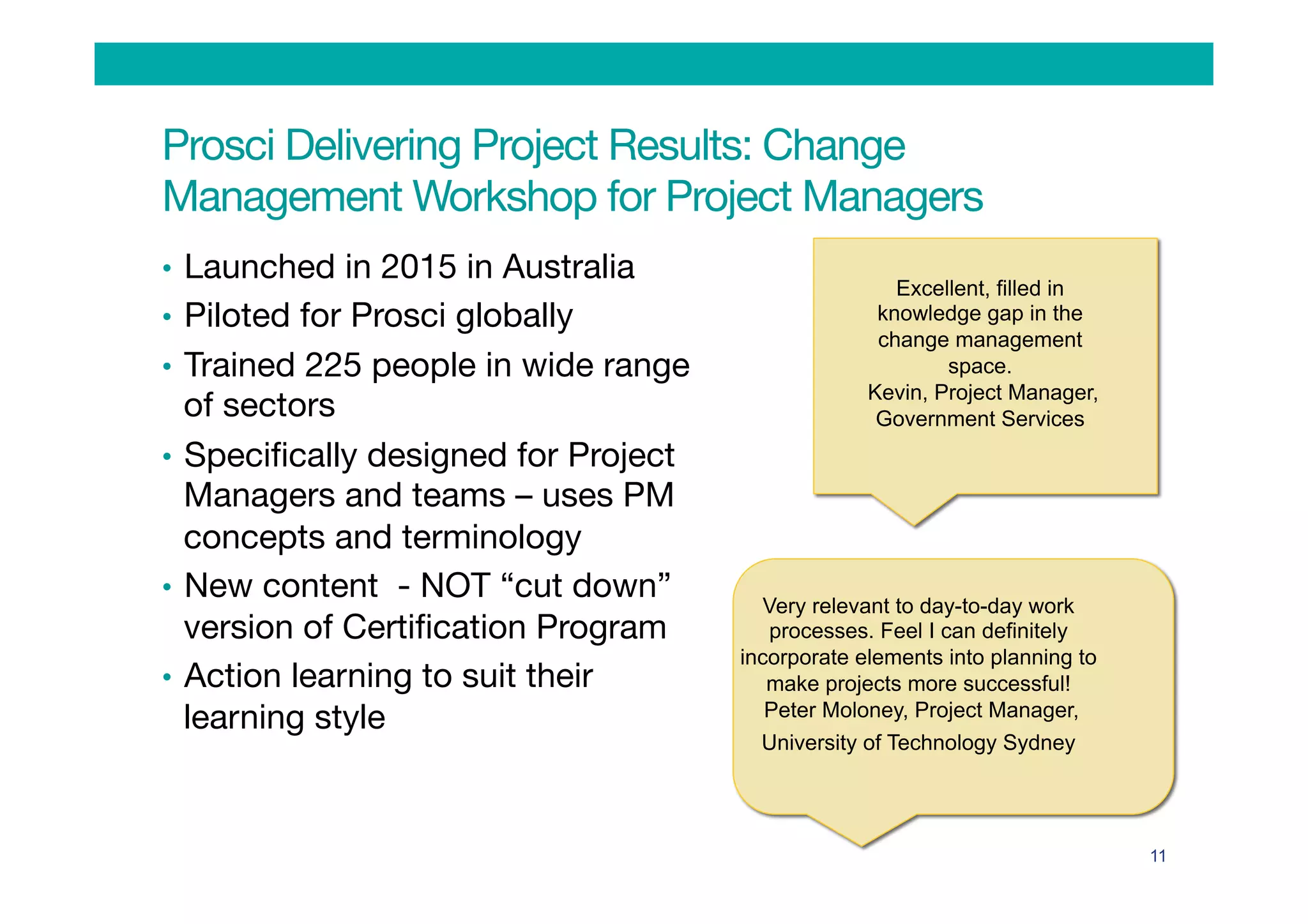 Prosci Delivering Project Results: Change
Management Workshop for Project Managers
•  Launched in 2015 in Australia
•  Piloted for Prosci globally
•  Trained 225 people in wide range
of sectors
•  Speciﬁcally designed for Project
Managers and teams – uses PM
concepts and terminology
•  New content - NOT “cut down”
version of Certiﬁcation Program
•  Action learning to suit their
learning style

11
Excellent, filled in
knowledge gap in the
change management
space.
Kevin, Project Manager,
Government Services
Very relevant to day-to-day work
processes. Feel I can definitely
incorporate elements into planning to
make projects more successful!
Peter Moloney, Project Manager,
University of Technology Sydney
 