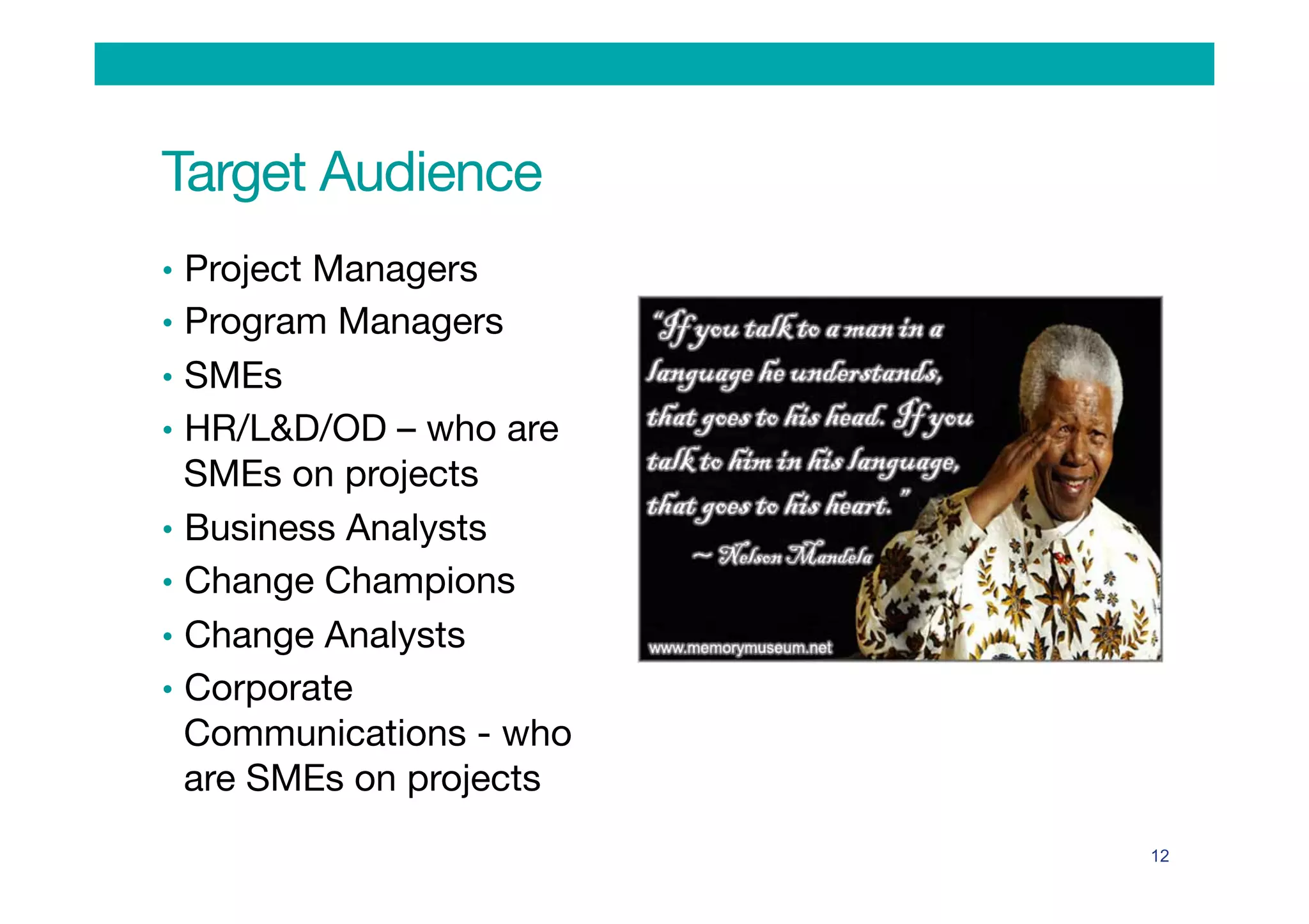 Target Audience
•  Project Managers
•  Program Managers
•  SMEs
•  HR/L&D/OD – who are
SMEs on projects 
•  Business Analysts
•  Change Champions
•  Change Analysts
•  Corporate
Communications - who
are SMEs on projects 
12
 
