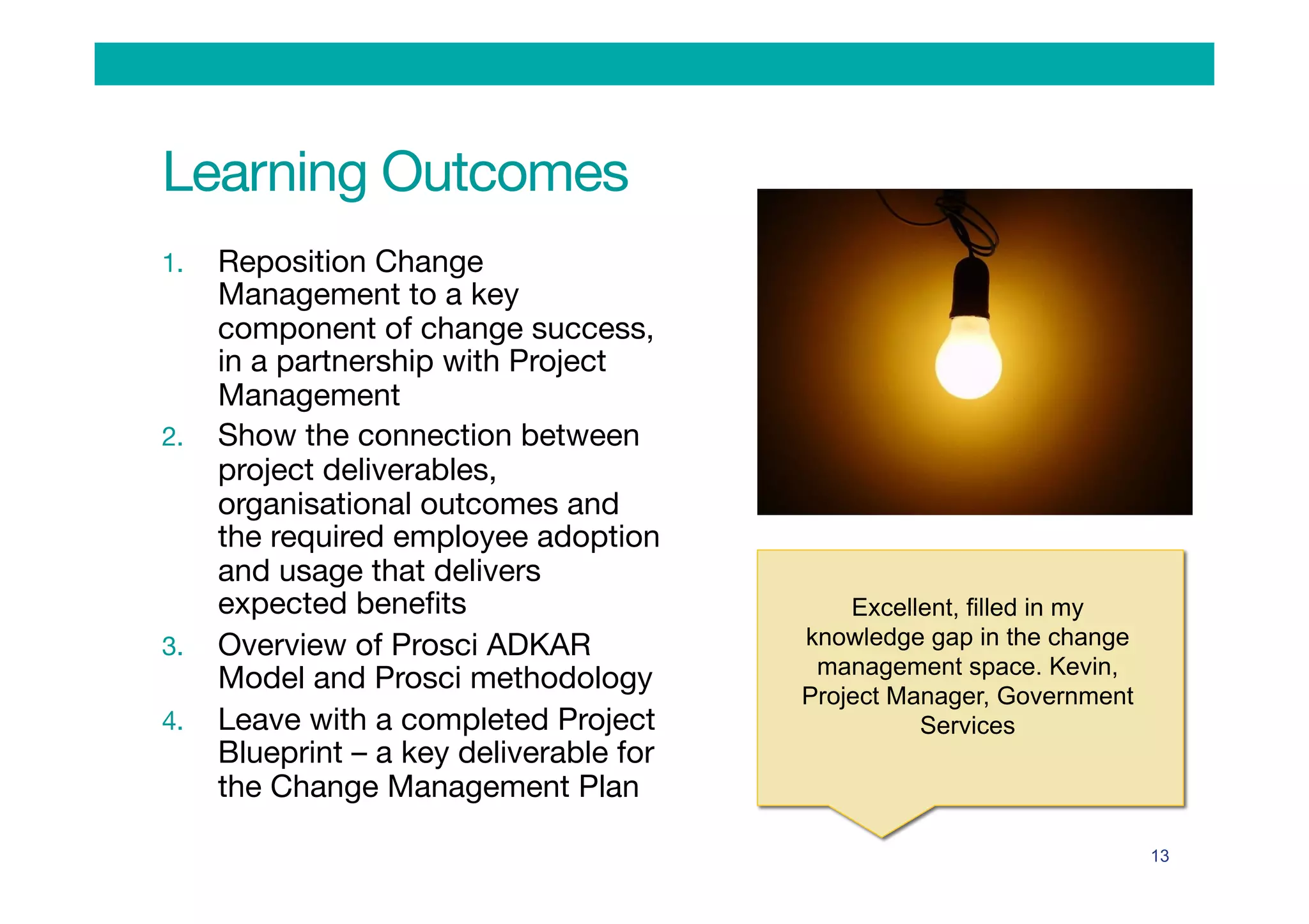 Learning Outcomes
1.  Reposition Change
Management to a key
component of change success,
in a partnership with Project
Management
2.  Show the connection between
project deliverables,
organisational outcomes and
the required employee adoption
and usage that delivers
expected beneﬁts
3.  Overview of Prosci ADKAR
Model and Prosci methodology
4.  Leave with a completed Project
Blueprint – a key deliverable for
the Change Management Plan
13
Excellent, filled in my
knowledge gap in the change
management space. Kevin,
Project Manager, Government
Services
 