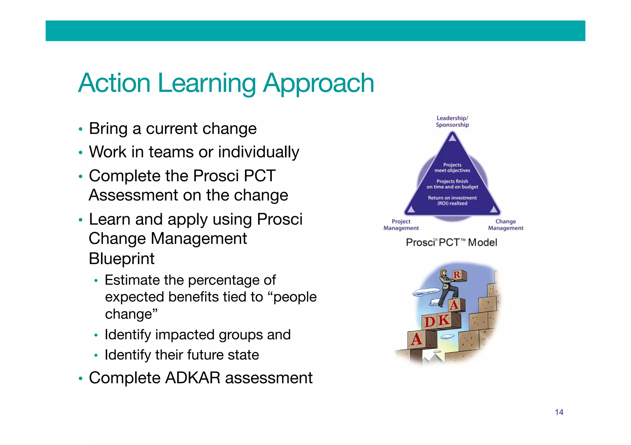 Action Learning Approach
•  Bring a current change
•  Work in teams or individually
•  Complete the Prosci PCT
Assessment on the change 
•  Learn and apply using Prosci
Change Management
Blueprint 
•  Estimate the percentage of
expected beneﬁts tied to “people
change”
•  Identify impacted groups and
•  Identify their future state 
•  Complete ADKAR assessment
14
 
