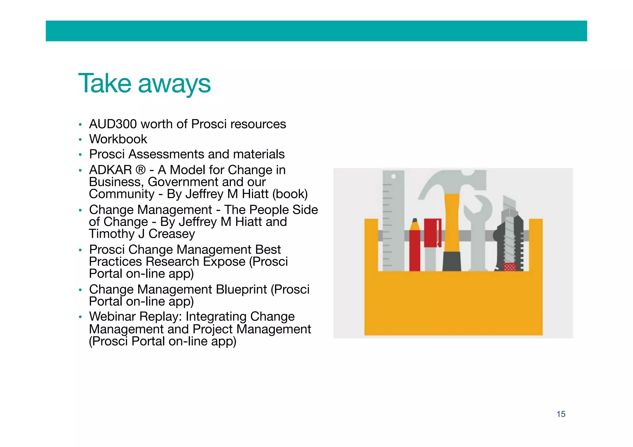 •  AUD300 worth of Prosci resources
•  Workbook
•  Prosci Assessments and materials
•  ADKAR ® - A Model for Change in
Business, Government and our
Community - By Jeﬀrey M Hiatt (book)
•  Change Management - The People Side
of Change - By Jeﬀrey M Hiatt and
Timothy J Creasey
•  Prosci Change Management Best
Practices Research Expose (Prosci
Portal on-line app)
•  Change Management Blueprint (Prosci
Portal on-line app)
•  Webinar Replay: Integrating Change
Management and Project Management
(Prosci Portal on-line app)
15
Take aways
 