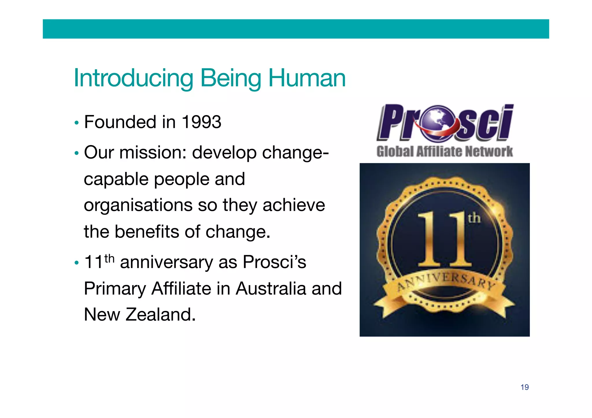 Introducing Being Human
•  Founded in 1993
•  Our mission: develop change-
capable people and
organisations so they achieve
the beneﬁts of change.
•  11th anniversary as Prosci’s
Primary Aﬃliate in Australia and
New Zealand.
19
 