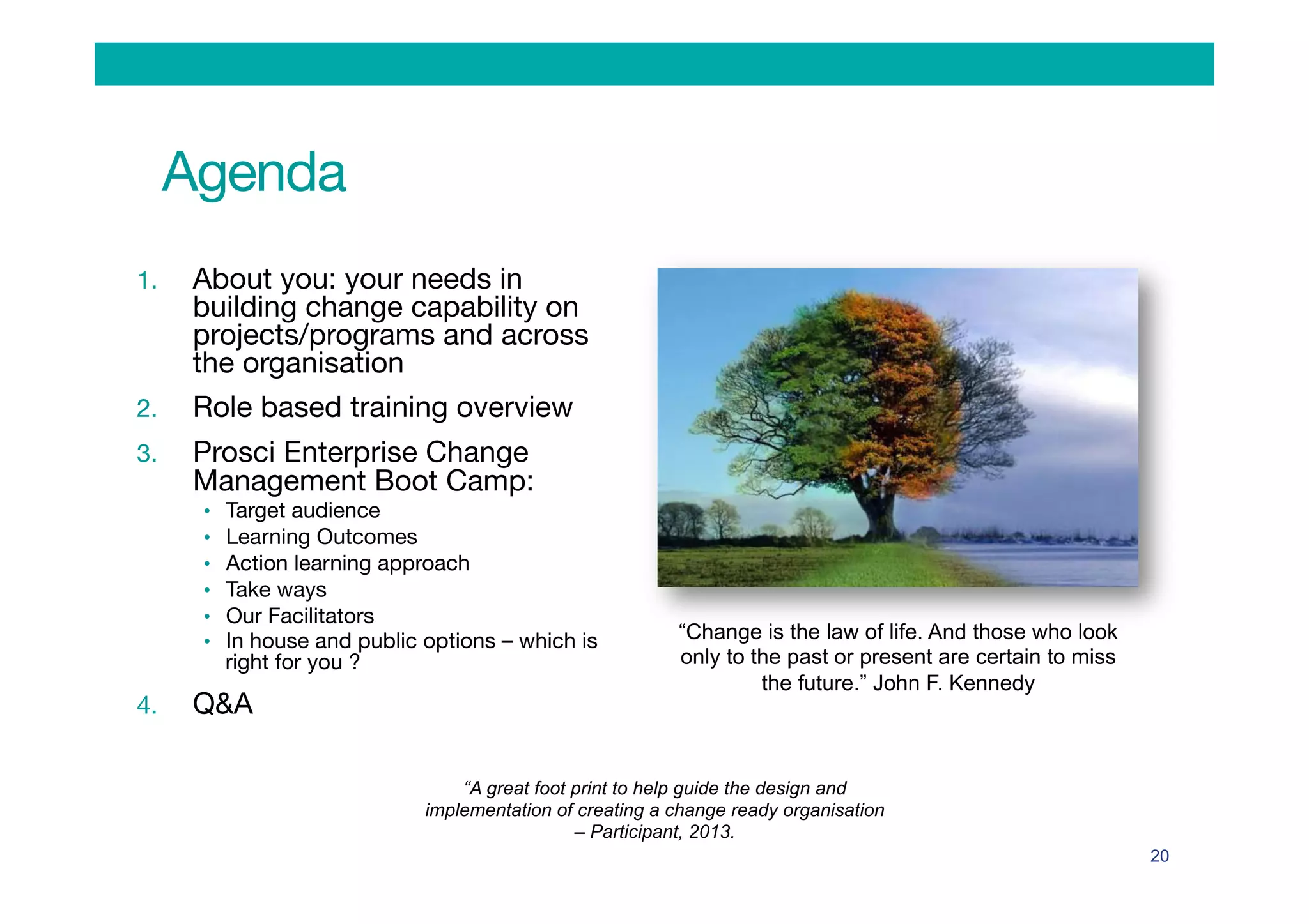 Agenda
1.  About you: your needs in
building change capability on
projects/programs and across
the organisation
2.  Role based training overview
3.  Prosci Enterprise Change
Management Boot Camp:
•  Target audience 
•  Learning Outcomes
•  Action learning approach 
•  Take ways
•  Our Facilitators
•  In house and public options – which is
right for you ?
4.  Q&A
20
“Change is the law of life. And those who look
only to the past or present are certain to miss
the future.” John F. Kennedy
“A great foot print to help guide the design and
implementation of creating a change ready organisation
– Participant, 2013.
 