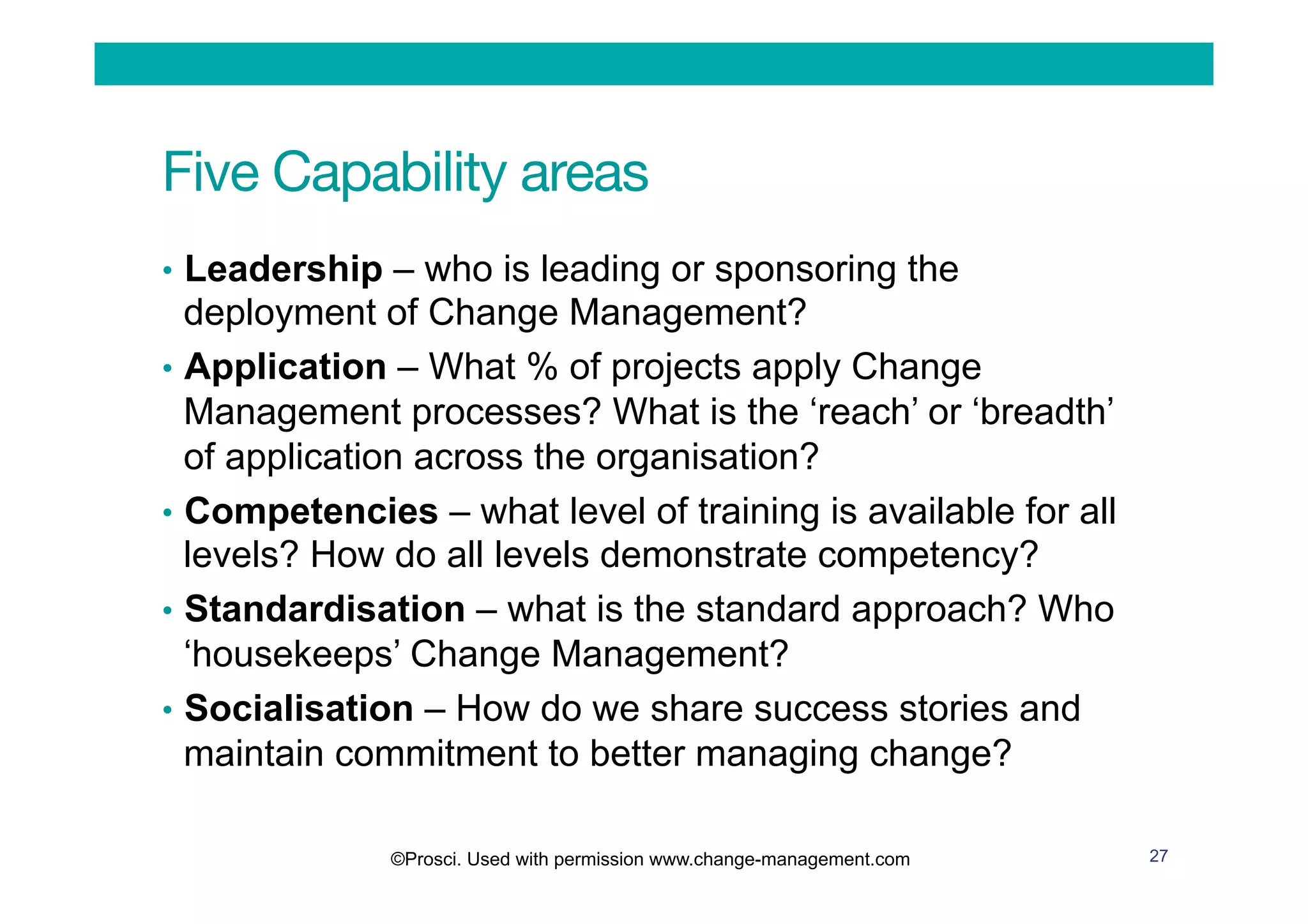 Five Capability areas
•  Leadership – who is leading or sponsoring the
deployment of Change Management?
•  Application – What % of projects apply Change
Management processes? What is the ‘reach’ or ‘breadth’
of application across the organisation?
•  Competencies – what level of training is available for all
levels? How do all levels demonstrate competency?
•  Standardisation – what is the standard approach? Who
‘housekeeps’ Change Management?
•  Socialisation – How do we share success stories and
maintain commitment to better managing change?
27©Prosci. Used with permission www.change-management.com
 