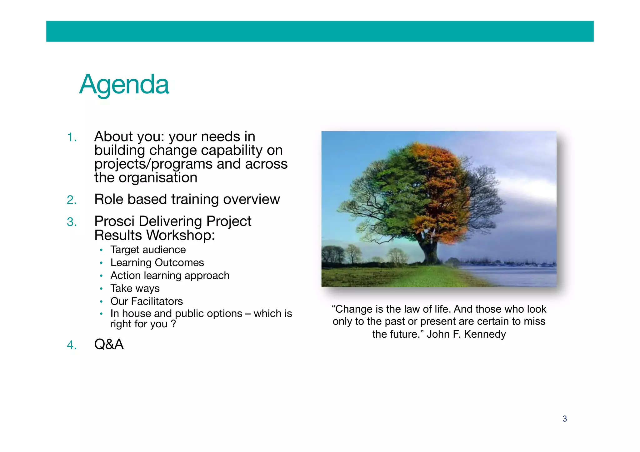 Agenda
1.  About you: your needs in
building change capability on
projects/programs and across
the organisation
2.  Role based training overview
3.  Prosci Delivering Project
Results Workshop:
•  Target audience 
•  Learning Outcomes
•  Action learning approach 
•  Take ways
•  Our Facilitators
•  In house and public options – which is
right for you ?
4.  Q&A
3
“Change is the law of life. And those who look
only to the past or present are certain to miss
the future.” John F. Kennedy
 