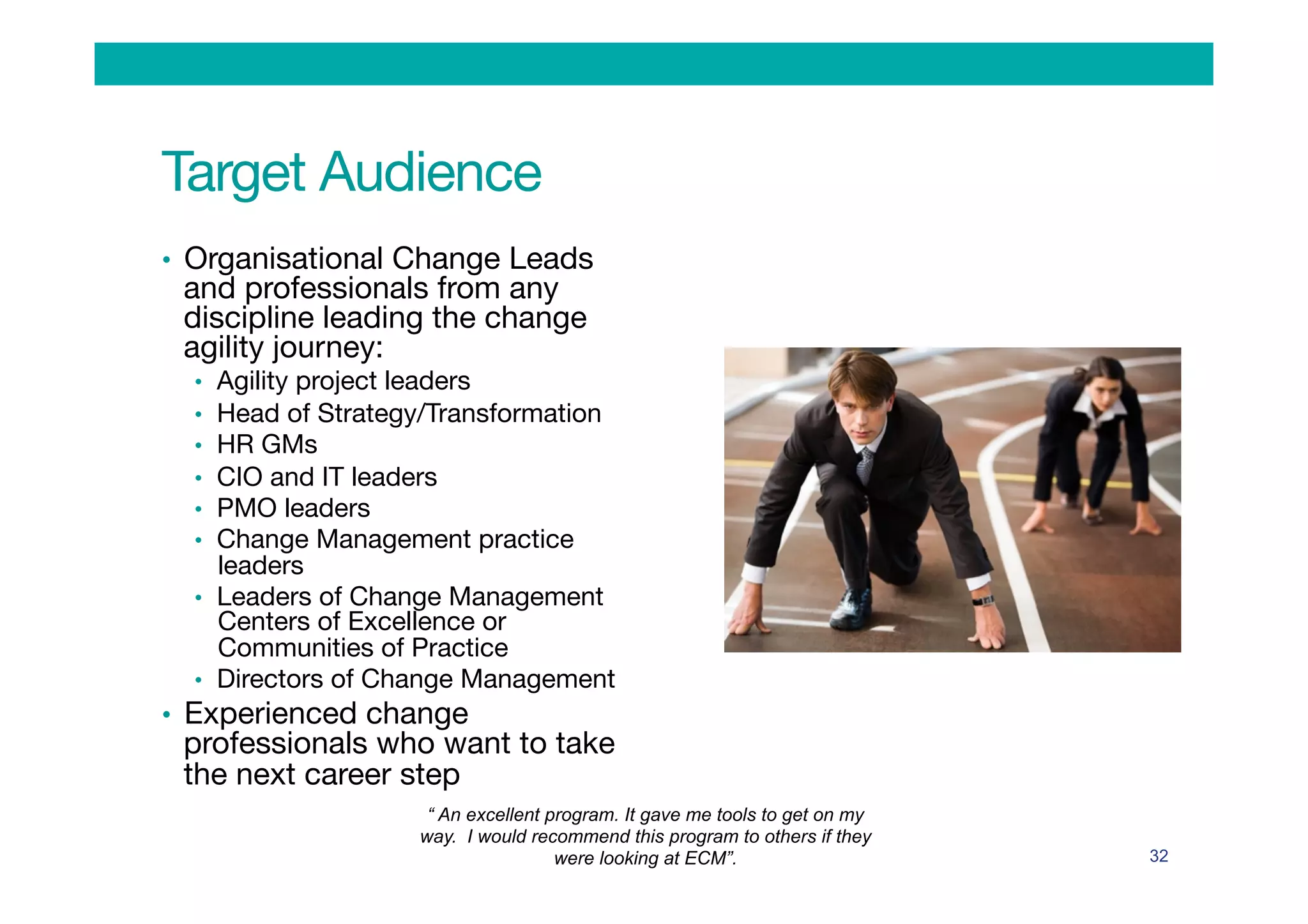 Target Audience
•  Organisational Change Leads
and professionals from any
discipline leading the change
agility journey:
•  Agility project leaders
•  Head of Strategy/Transformation
•  HR GMs 
•  CIO and IT leaders
•  PMO leaders
•  Change Management practice
leaders
•  Leaders of Change Management
Centers of Excellence or
Communities of Practice
•  Directors of Change Management
•  Experienced change
professionals who want to take
the next career step
32
“ An excellent program. It gave me tools to get on my
way. I would recommend this program to others if they
were looking at ECM”.
 