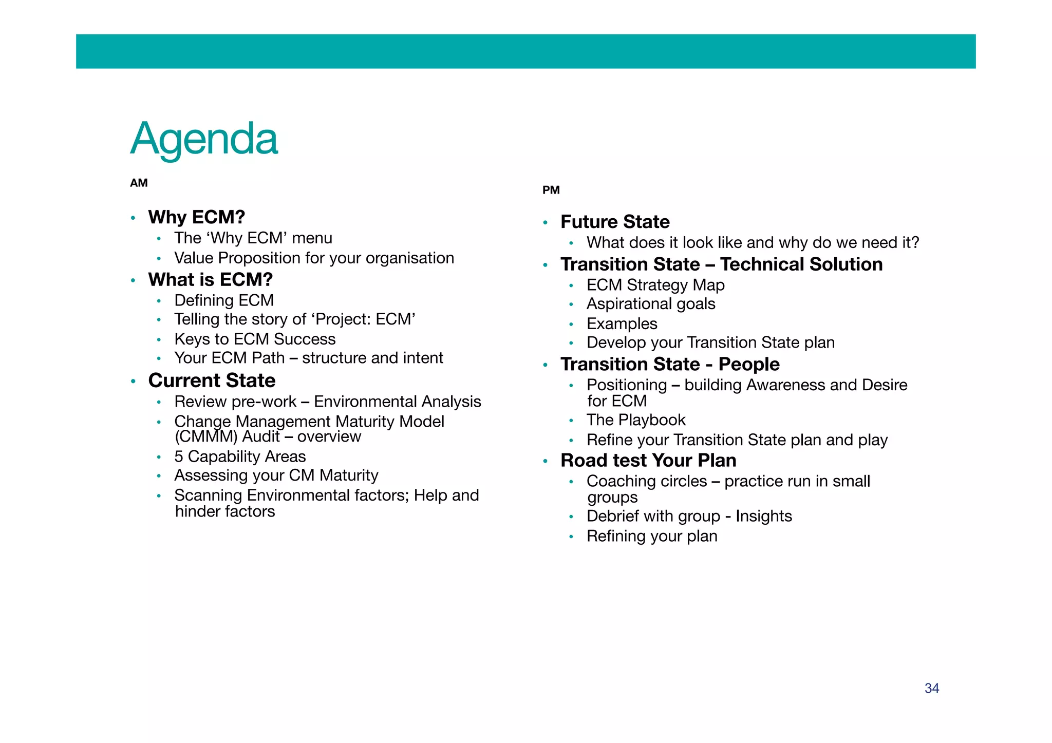 Agenda
AM

•  Why ECM?
•  The ‘Why ECM’ menu
•  Value Proposition for your organisation
•  What is ECM?
•  Deﬁning ECM
•  Telling the story of ‘Project: ECM’
•  Keys to ECM Success
•  Your ECM Path – structure and intent
•  Current State
•  Review pre-work – Environmental Analysis
•  Change Management Maturity Model
(CMMM) Audit – overview
•  5 Capability Areas
•  Assessing your CM Maturity 
•  Scanning Environmental factors; Help and
hinder factors

PM

•  Future State
•  What does it look like and why do we need it?
•  Transition State – Technical Solution
•  ECM Strategy Map 
•  Aspirational goals
•  Examples 
•  Develop your Transition State plan 
•  Transition State - People
•  Positioning – building Awareness and Desire
for ECM
•  The Playbook
•  Reﬁne your Transition State plan and play
•  Road test Your Plan
•  Coaching circles – practice run in small
groups
•  Debrief with group - Insights 
•  Reﬁning your plan
34
 