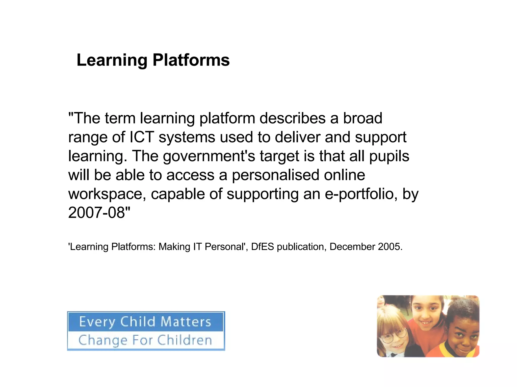 "The term learning platform describes a broad range of ICT systems used to deliver and support learning. The government's target is that all pupils will be able to access a personalised online workspace, capable of supporting an e-portfolio, by 2007-08" 'Learning Platforms: Making IT Personal', DfES publication, December 2005. Learning Platforms 