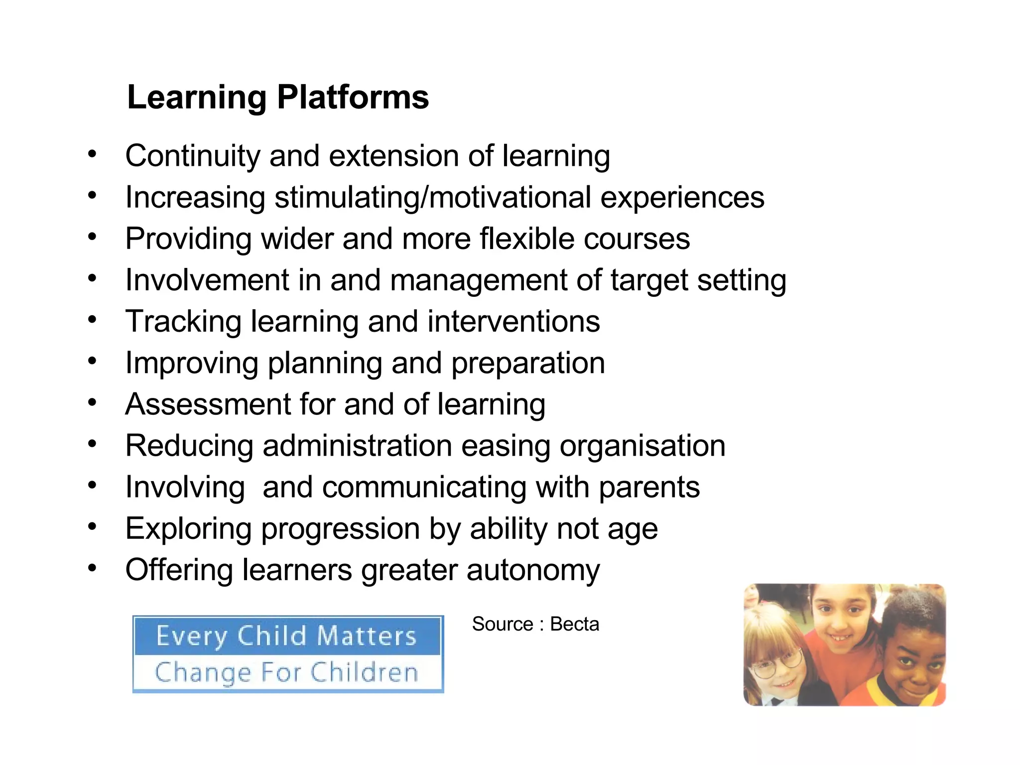 Continuity and extension of learning Increasing stimulating/motivational experiences Providing wider and more flexible courses Involvement in and management of target setting Tracking learning and interventions Improving planning and preparation Assessment for and of learning Reducing administration easing organisation Involving  and communicating with parents Exploring progression by ability not age Offering learners greater autonomy  Learning Platforms Source : Becta 