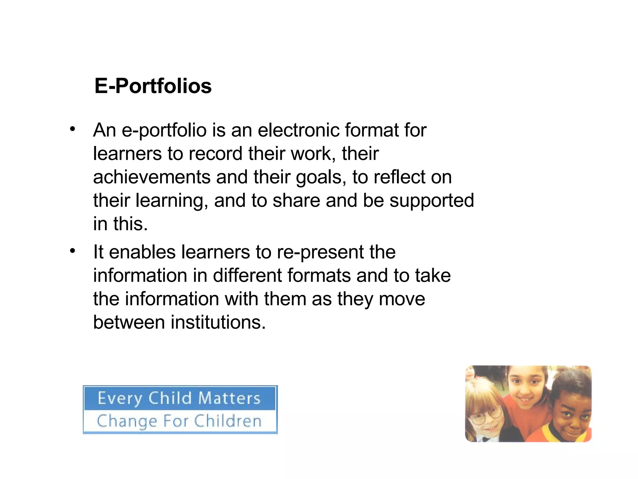 E-Portfolios An e-portfolio is an electronic format for learners to record their work, their achievements and their goals, to reflect on their learning, and to share and be supported in this.  It enables learners to re-present the information in different formats and to take the information with them as they move between institutions. 