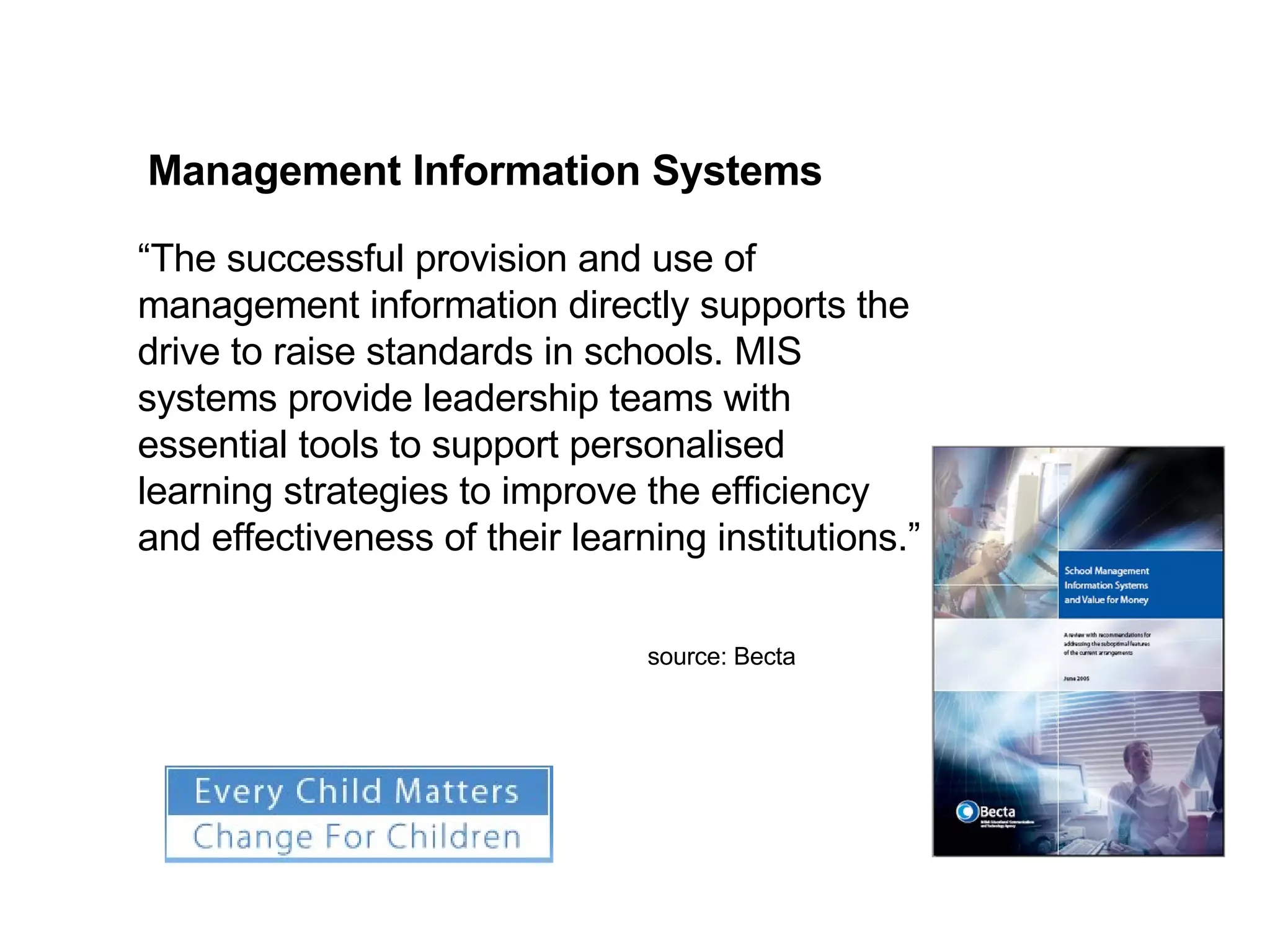 Management Information Systems “ The successful provision and use of management information directly supports the drive to raise standards in schools. MIS systems provide leadership teams with essential tools to support personalised learning strategies to improve the efficiency and effectiveness of their learning institutions.” source: Becta 