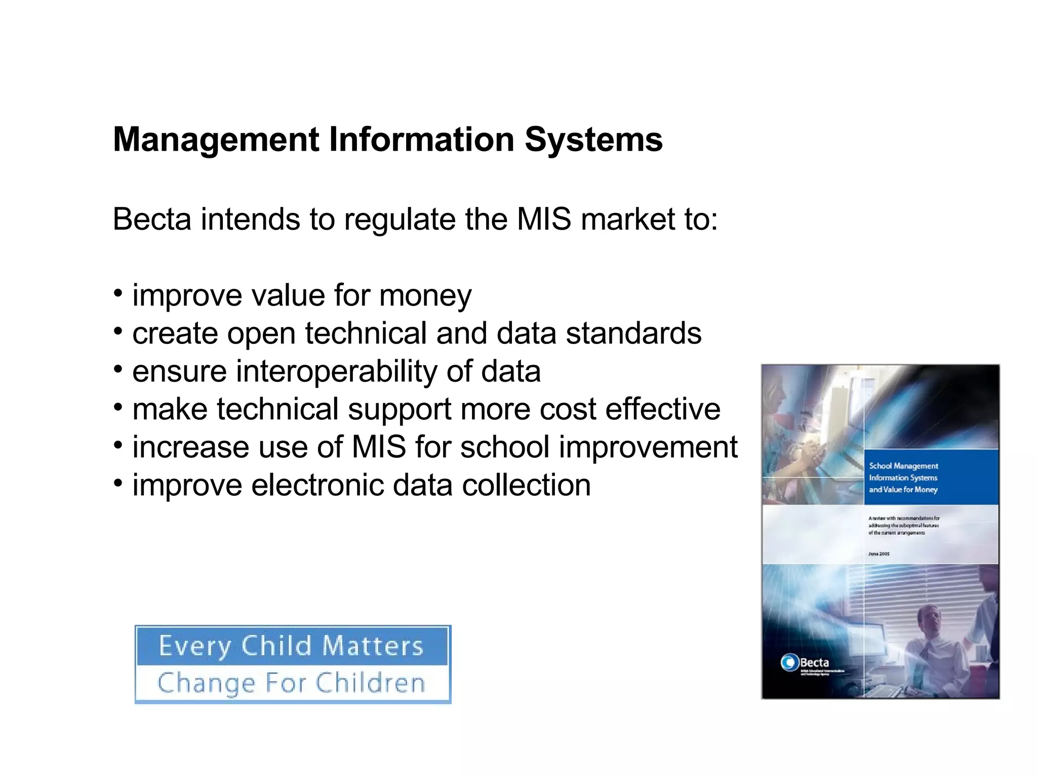 Becta intends to regulate the MIS market to: improve value for money create open technical and data standards ensure interoperability of data make technical support more cost effective increase use of MIS for school improvement improve electronic data collection Management Information Systems 