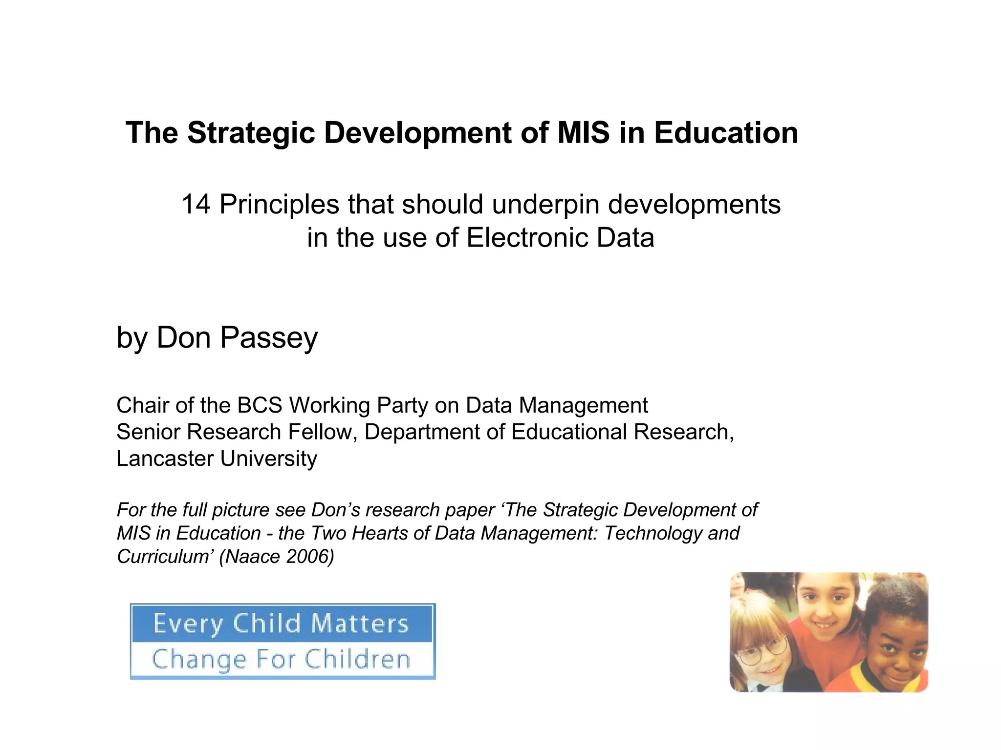 The Strategic Development of MIS in Education 14 Principles that should underpin developments  in the use of Electronic Data  by Don Passey Chair of the BCS Working Party on Data Management Senior Research Fellow, Department of Educational Research, Lancaster University For the full picture see Don’s research paper ‘ The Strategic Development of MIS in Education - the Two Hearts of Data Management: Technology and Curriculum’ (Naace 2006) 