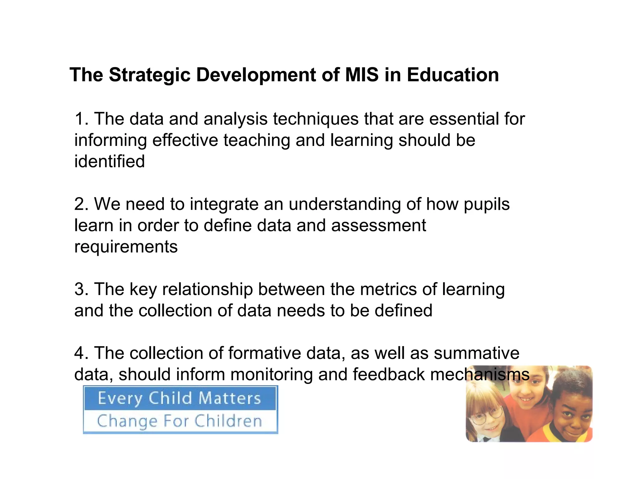 The Strategic Development of MIS in Education   1. The data and analysis techniques that are essential for informing effective teaching and learning should be identified 2. We need to integrate an understanding of how pupils learn in order to define data and assessment requirements 3. The key relationship between the metrics of learning and the collection of data needs to be defined 4. The collection of formative data, as well as summative data, should inform monitoring and feedback mechanisms 