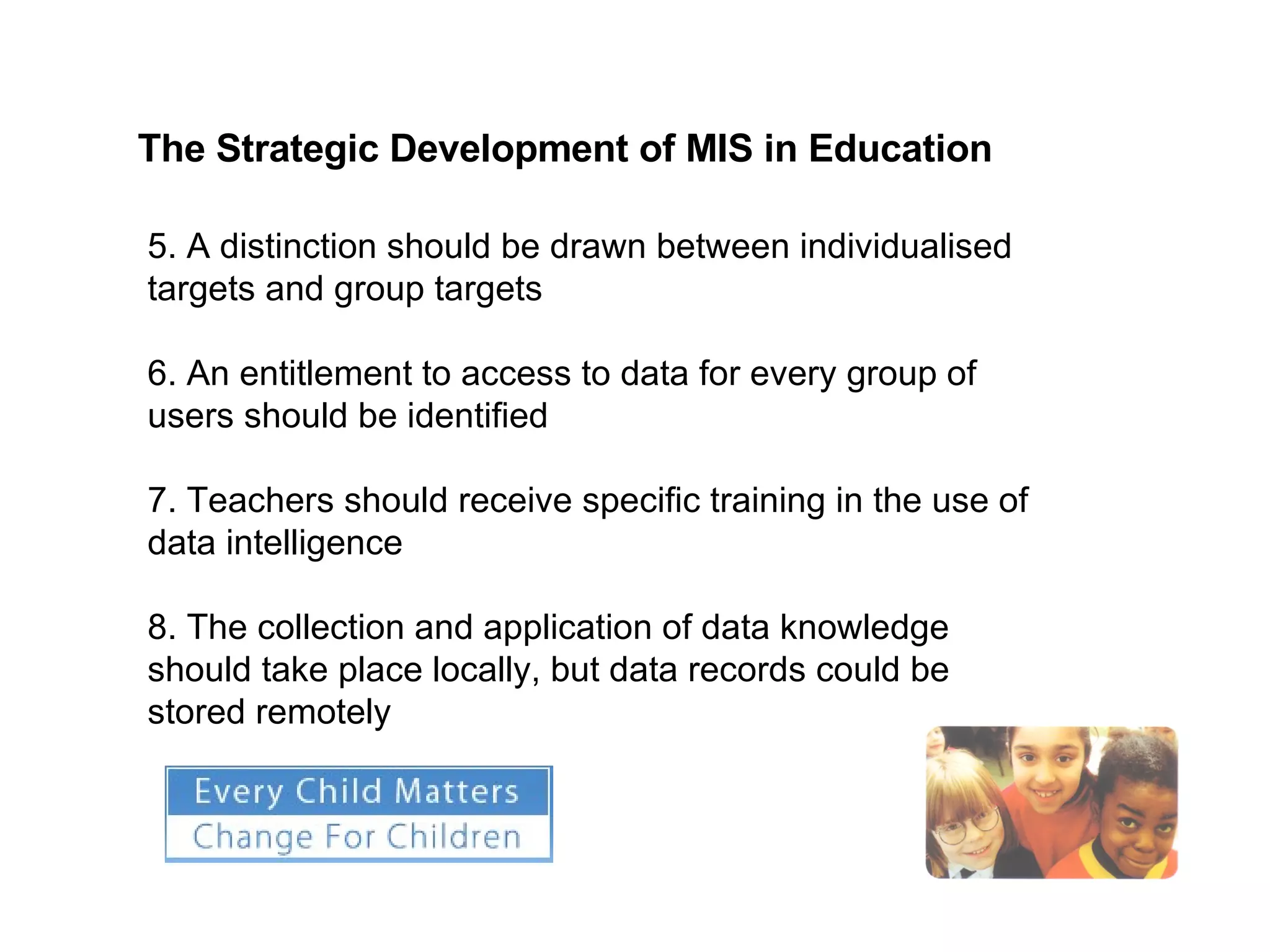 The Strategic Development of MIS in Education   5. A distinction should be drawn between individualised targets and group targets 6. An entitlement to access to data for every group of users should be identified 7. Teachers should receive specific training in the use of data intelligence 8. The collection and application of data knowledge should take place locally, but data records could be stored remotely 