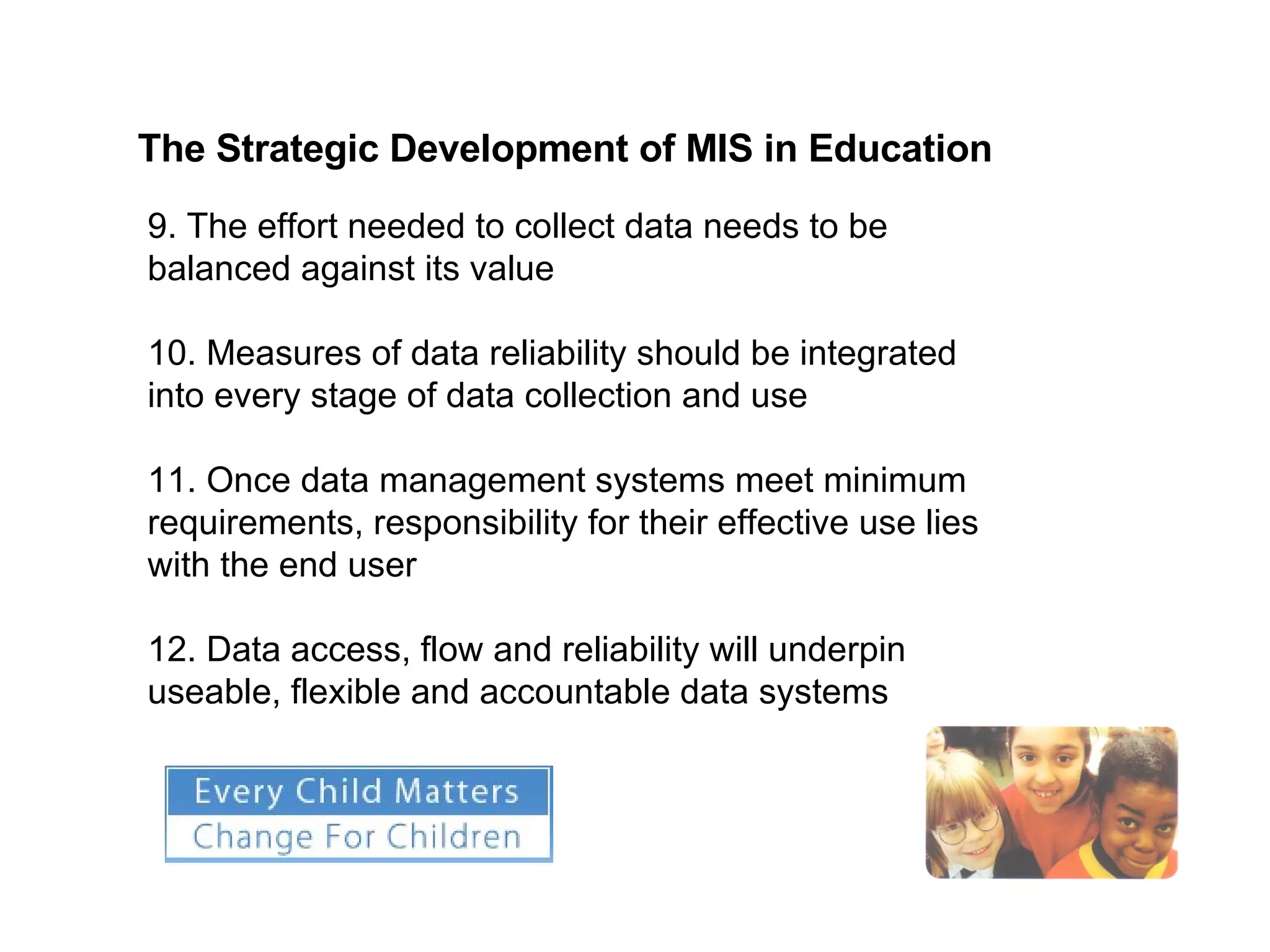 The Strategic Development of MIS in Education   9. The effort needed to collect data needs to be balanced against its value  10. Measures of data reliability should be integrated into every stage of data collection and use 11. Once data management systems meet minimum requirements, responsibility for their effective use lies with the end user  12. Data access, flow and reliability will underpin useable, flexible and accountable data systems 