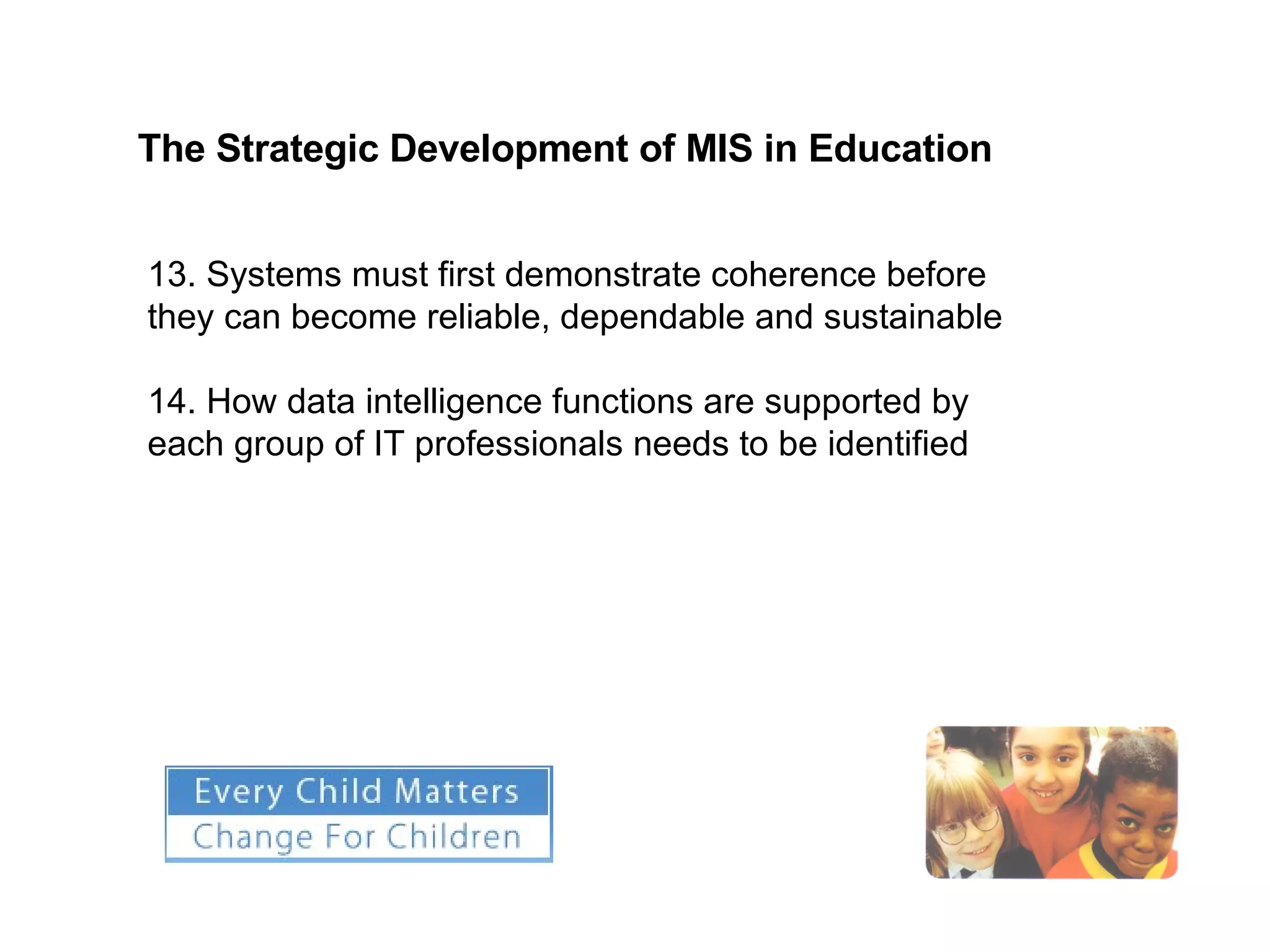 The Strategic Development of MIS in Education   13. Systems must first demonstrate coherence before they can become reliable, dependable and sustainable 14. How data intelligence functions are supported by each group of IT professionals needs to be identified 