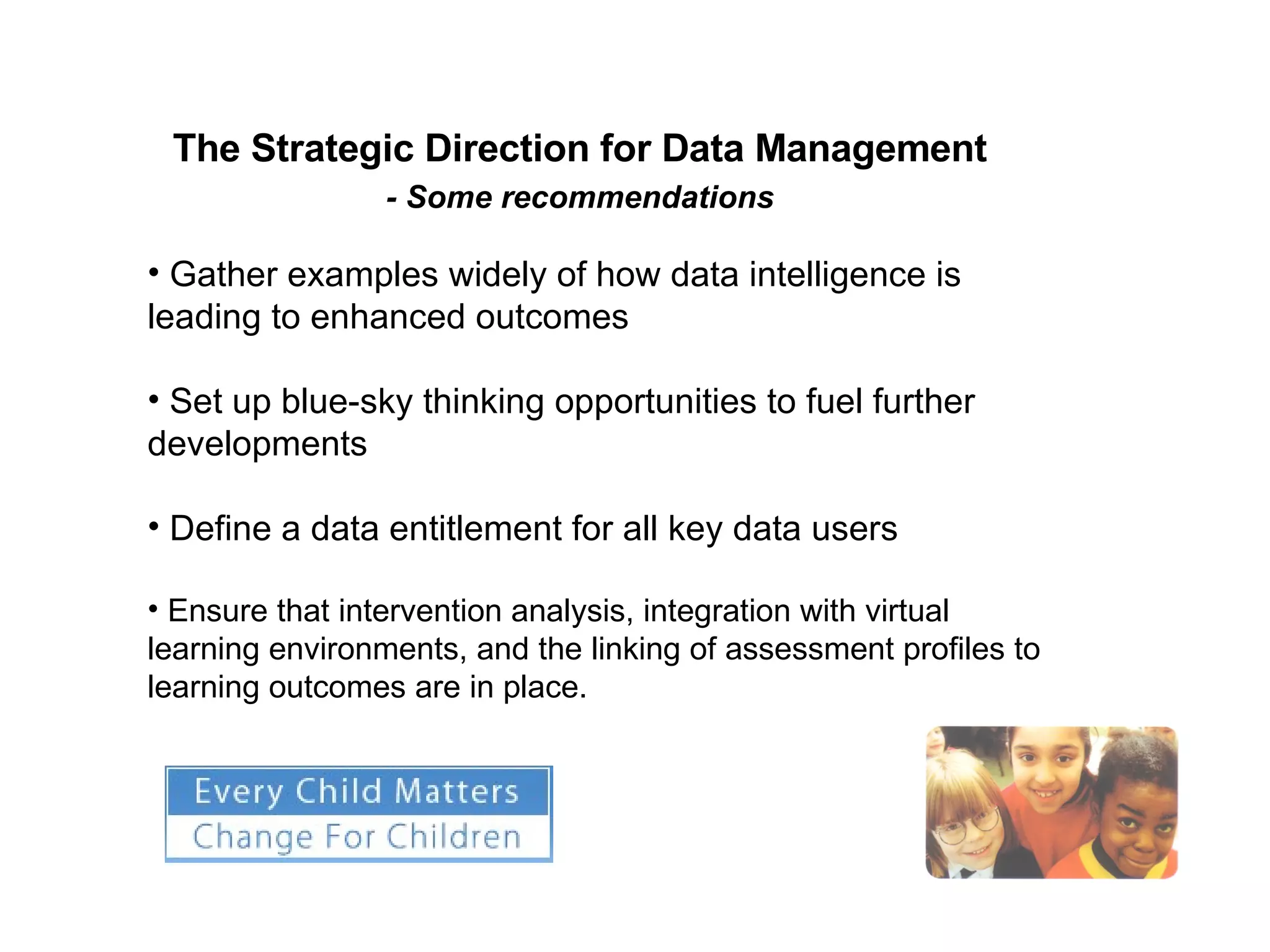 The Strategic Direction for Data Management  - Some recommendations   Gather examples widely of how data intelligence is leading to enhanced outcomes Set up blue-sky thinking opportunities to fuel further developments Define a data entitlement for all key data users Ensure that intervention analysis, integration with virtual learning environments, and the linking of assessment profiles to learning outcomes are in place. 