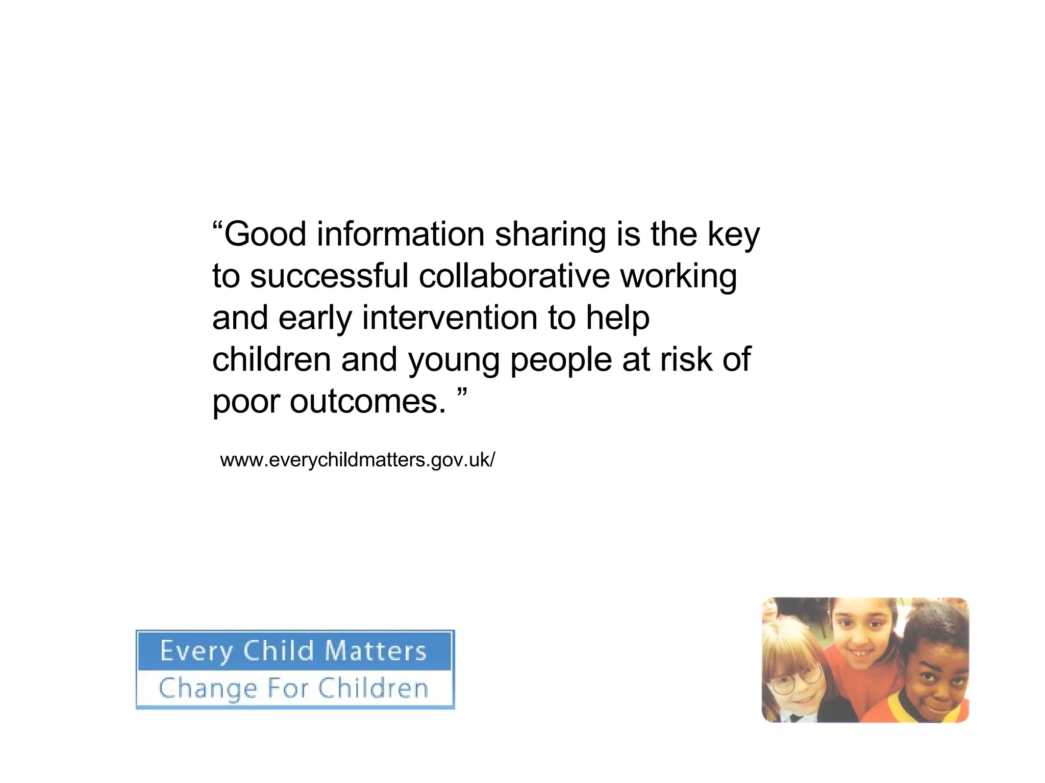 “ Good information sharing is the key to successful collaborative working and early intervention to help children and young people at risk of poor outcomes. ” www.everychildmatters.gov.uk/ 