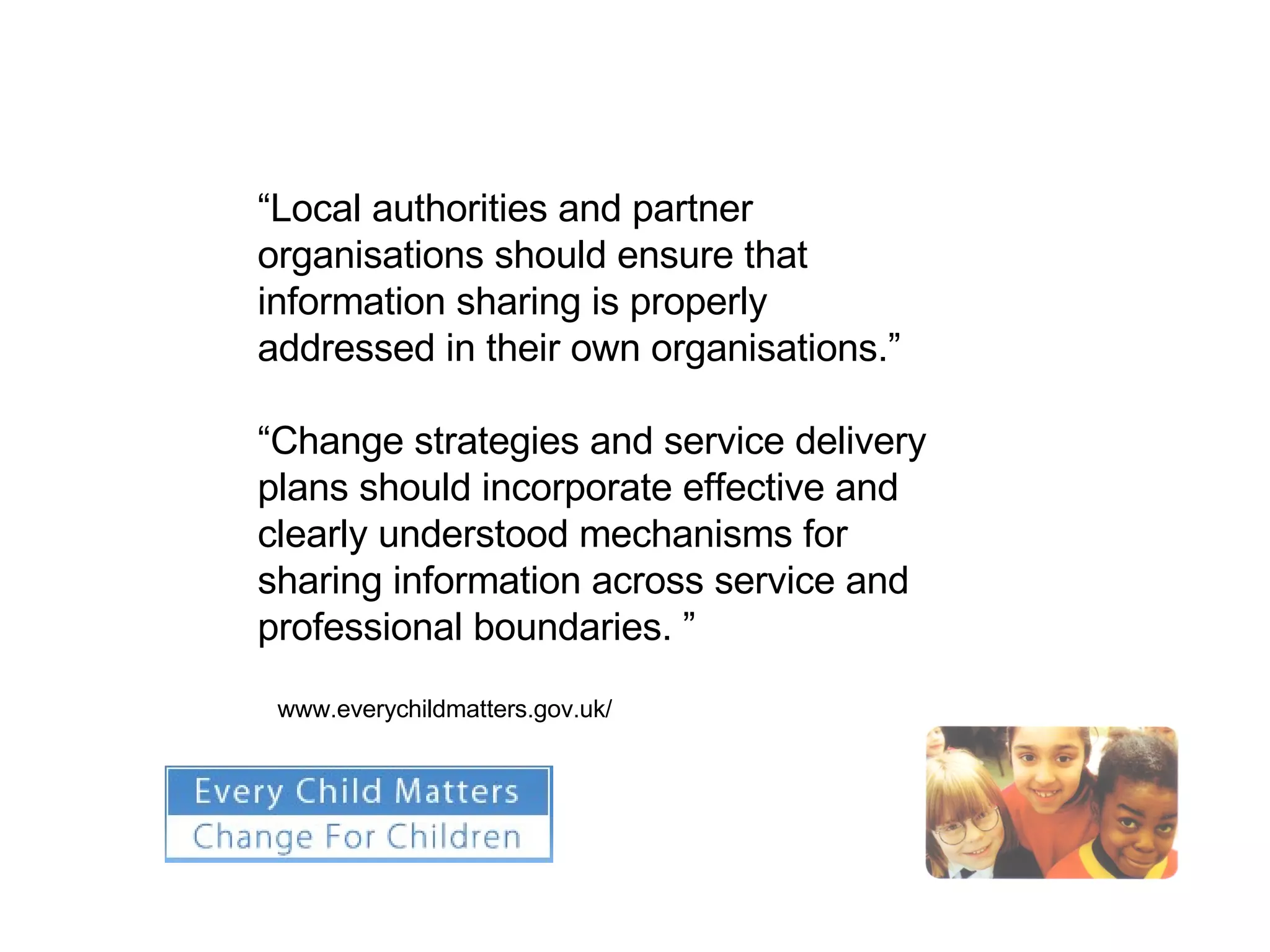 “ Local authorities and partner organisations should ensure that information sharing is properly addressed in their own organisations.” “ Change strategies and service delivery plans should incorporate effective and clearly understood mechanisms for sharing information across service and professional boundaries. ” www.everychildmatters.gov.uk/ 
