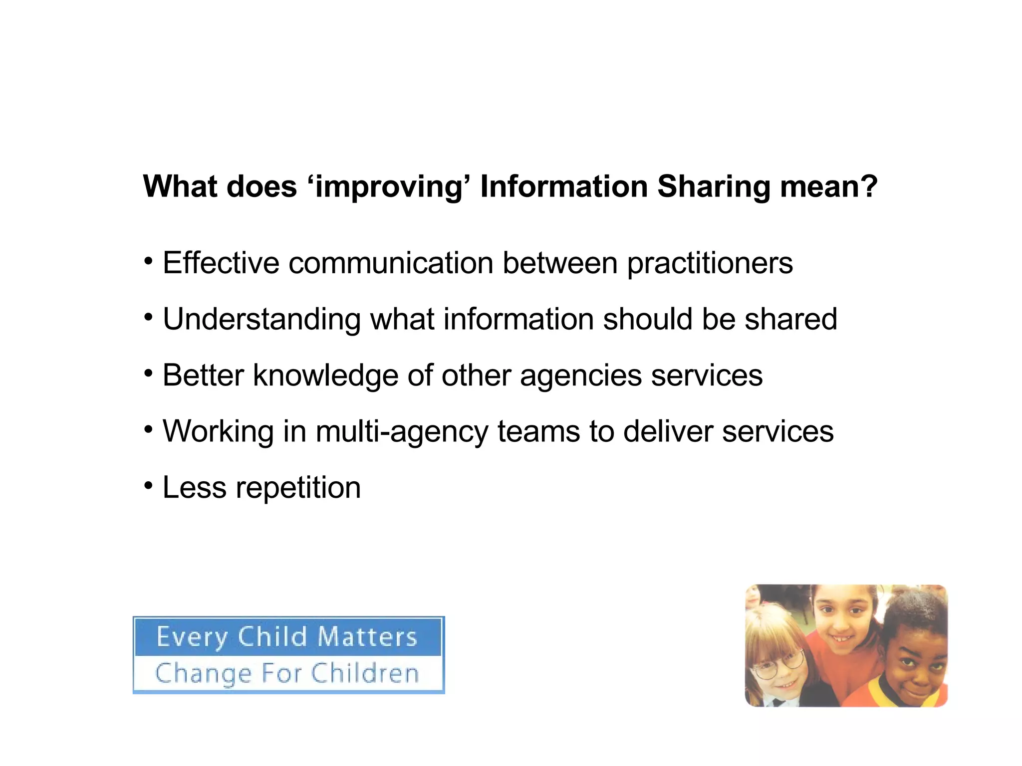 What does ‘improving’ Information Sharing mean? Effective communication between practitioners Understanding what information should be shared Better knowledge of other agencies services  Working in multi-agency teams to deliver services  Less repetition 