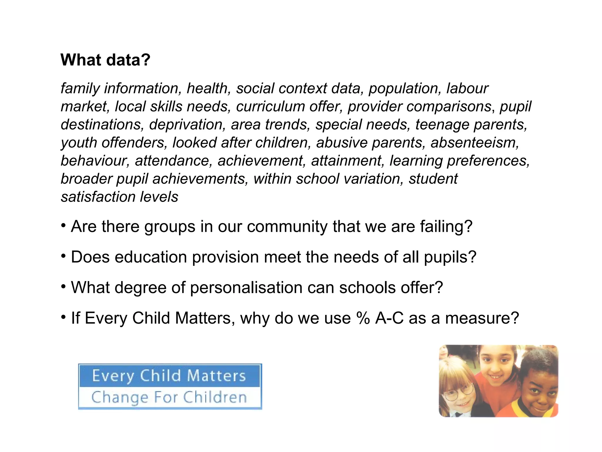 What data? family information, health, social context data, population, labour market, local skills needs, curriculum offer, provider comparisons ,  pupil destinations, deprivation, area trends, special needs, teenage parents, youth offenders, looked after children, abusive parents, absenteeism, behaviour, attendance, achievement, attainment, learning preferences, broader pupil achievements, within school variation, student satisfaction levels Are there groups in our community that we are failing? Does education provision meet the needs of all pupils? What degree of personalisation can schools offer? If Every Child Matters, why do we use % A-C as a measure? 