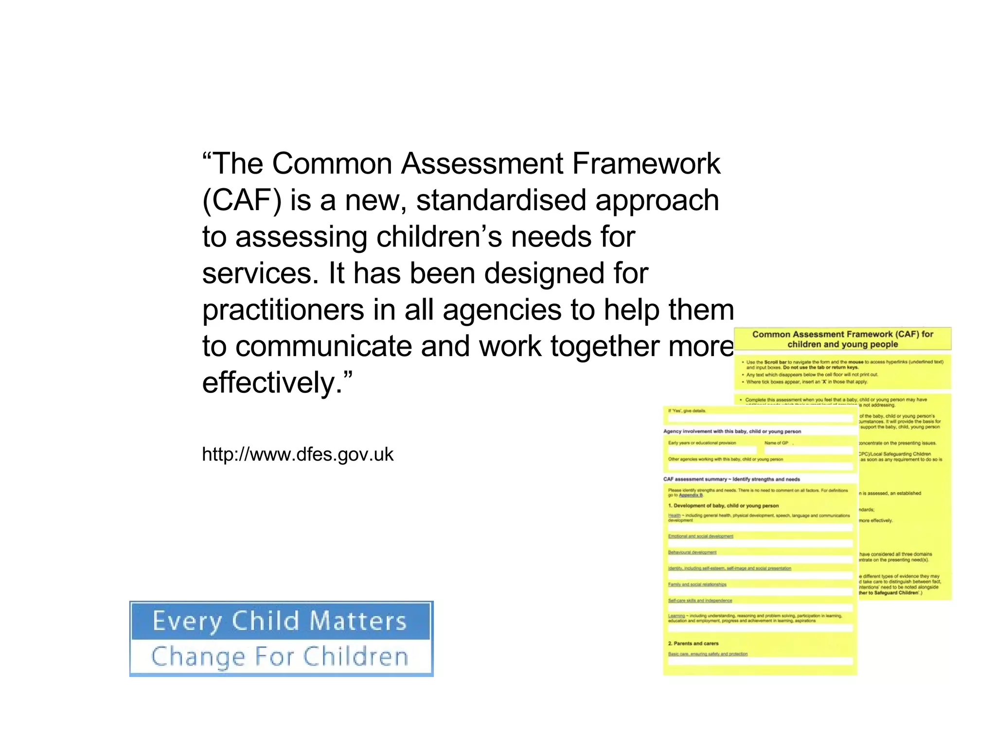 “ The Common Assessment Framework (CAF) is a new, standardised approach to assessing children’s needs for services. It has been designed for practitioners in all agencies to help them to communicate and work together more effectively.” http://www.dfes.gov.uk 