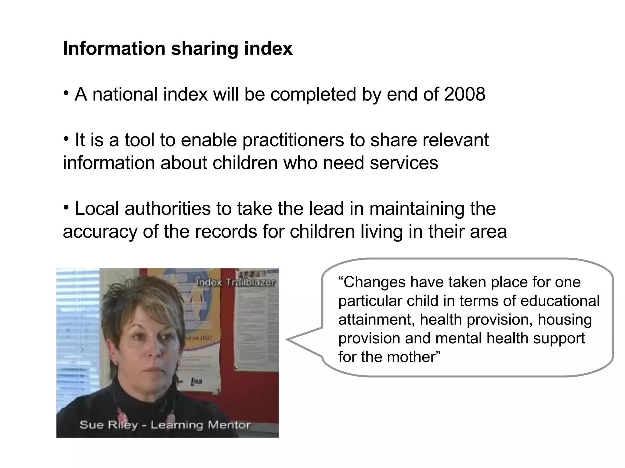 Information sharing index  A national index will be completed by end of 2008 It is a tool to enable practitioners to share relevant information about children who need services Local authorities to take the lead in maintaining the accuracy of the records for children living in their area “ Changes have taken place for one particular child in terms of educational attainment, health provision, housing provision and mental health support for the mother” 
