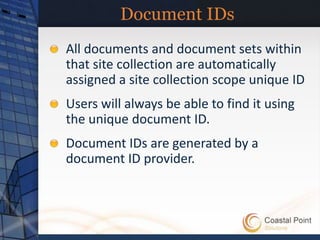 Document IDs
All documents and document sets within
that site collection are automatically
assigned a site collection scope unique ID
Users will always be able to find it using
the unique document ID.
Document IDs are generated by a
document ID provider.
 