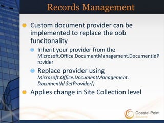 Records Management
Custom document provider can be
implemented to replace the oob
funcitonality
  Inherit your provider from the
  Microsoft.Office.DocumentManagement.DocumentIdP
  rovider
  Replace provider using
  Microsoft.Office.DocumentManagement.
  DocumentId.SetProvider()
Applies change in Site Collection level
 