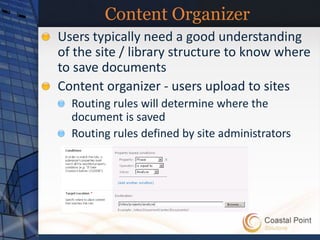 Content Organizer
Users typically need a good understanding
of the site / library structure to know where
to save documents
Content organizer - users upload to sites
  Routing rules will determine where the
  document is saved
  Routing rules defined by site administrators
 
