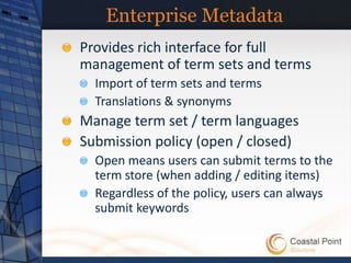 Enterprise Metadata
Provides rich interface for full
management of term sets and terms
  Import of term sets and terms
  Translations & synonyms
Manage term set / term languages
Submission policy (open / closed)
  Open means users can submit terms to the
  term store (when adding / editing items)
  Regardless of the policy, users can always
  submit keywords
 