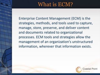 What is ECM?

Enterprise Content Management (ECM) is the
strategies, methods, and tools used to capture,
manage, store, preserve, and deliver content
and documents related to organizational
processes. ECM tools and strategies allow the
management of an organization's unstructured
information, wherever that information exists.
 