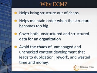 Why ECM?
Helps bring structure out of chaos
Helps maintain order when the structure
becomes too big.
Cover both unstructured and structured
data for an organization
Avoid the chaos of unmanaged and
unchecked content development that
leads to duplication, rework, and wasted
time and money.
 