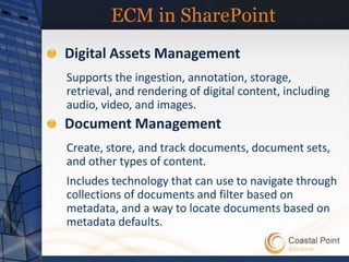 ECM in SharePoint
Digital Assets Management
Supports the ingestion, annotation, storage,
retrieval, and rendering of digital content, including
audio, video, and images.
Document Management
Create, store, and track documents, document sets,
and other types of content.
Includes technology that can use to navigate through
collections of documents and filter based on
metadata, and a way to locate documents based on
metadata defaults.
 