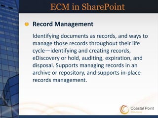 ECM in SharePoint
Record Management
Identifying documents as records, and ways to
manage those records throughout their life
cycle—identifying and creating records,
eDiscovery or hold, auditing, expiration, and
disposal. Supports managing records in an
archive or repository, and supports in-place
records management.
 