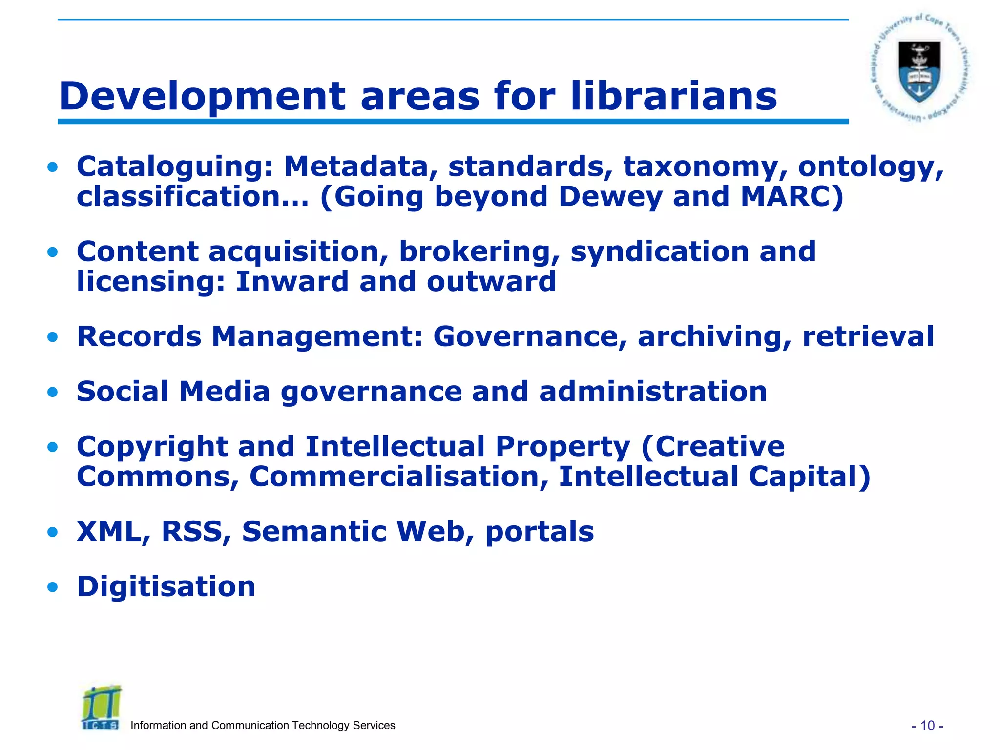 Development areas for librarians
• Cataloguing: Metadata, standards, taxonomy, ontology,
  classification… (Going beyond Dewey and MARC)
• Content acquisition, brokering, syndication and
  licensing: Inward and outward
• Records Management: Governance, archiving, retrieval
• Social Media governance and administration
• Copyright and Intellectual Property (Creative
  Commons, Commercialisation, Intellectual Capital)
• XML, RSS, Semantic Web, portals
• Digitisation



     Information and Communication Technology Services   - 10 -
 