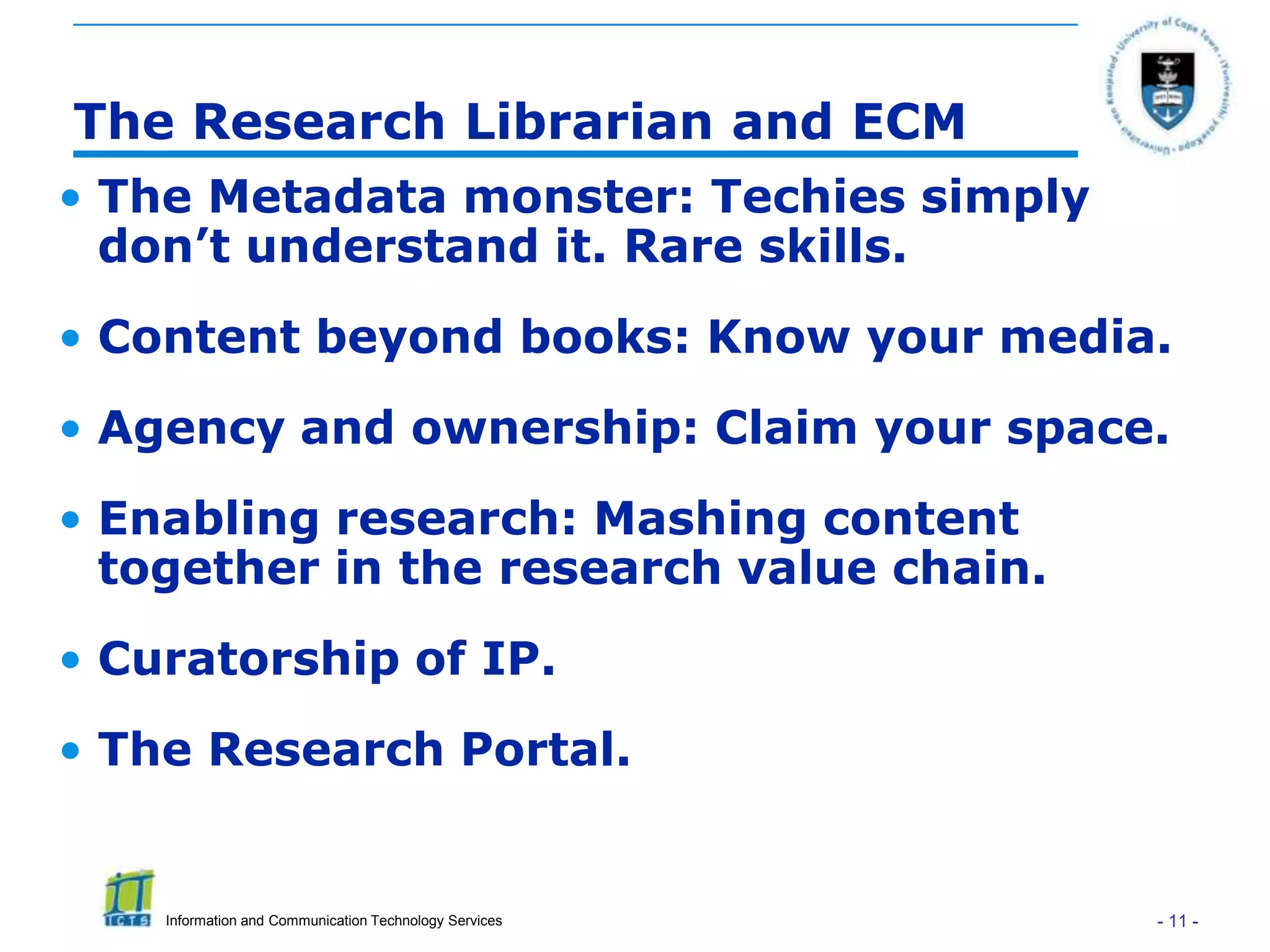 The Research Librarian and ECM
• The Metadata monster: Techies simply
  don’t understand it. Rare skills.
• Content beyond books: Know your media.
• Agency and ownership: Claim your space.
• Enabling research: Mashing content
  together in the research value chain.
• Curatorship of IP.
• The Research Portal.


    Information and Communication Technology Services   - 11 -
 