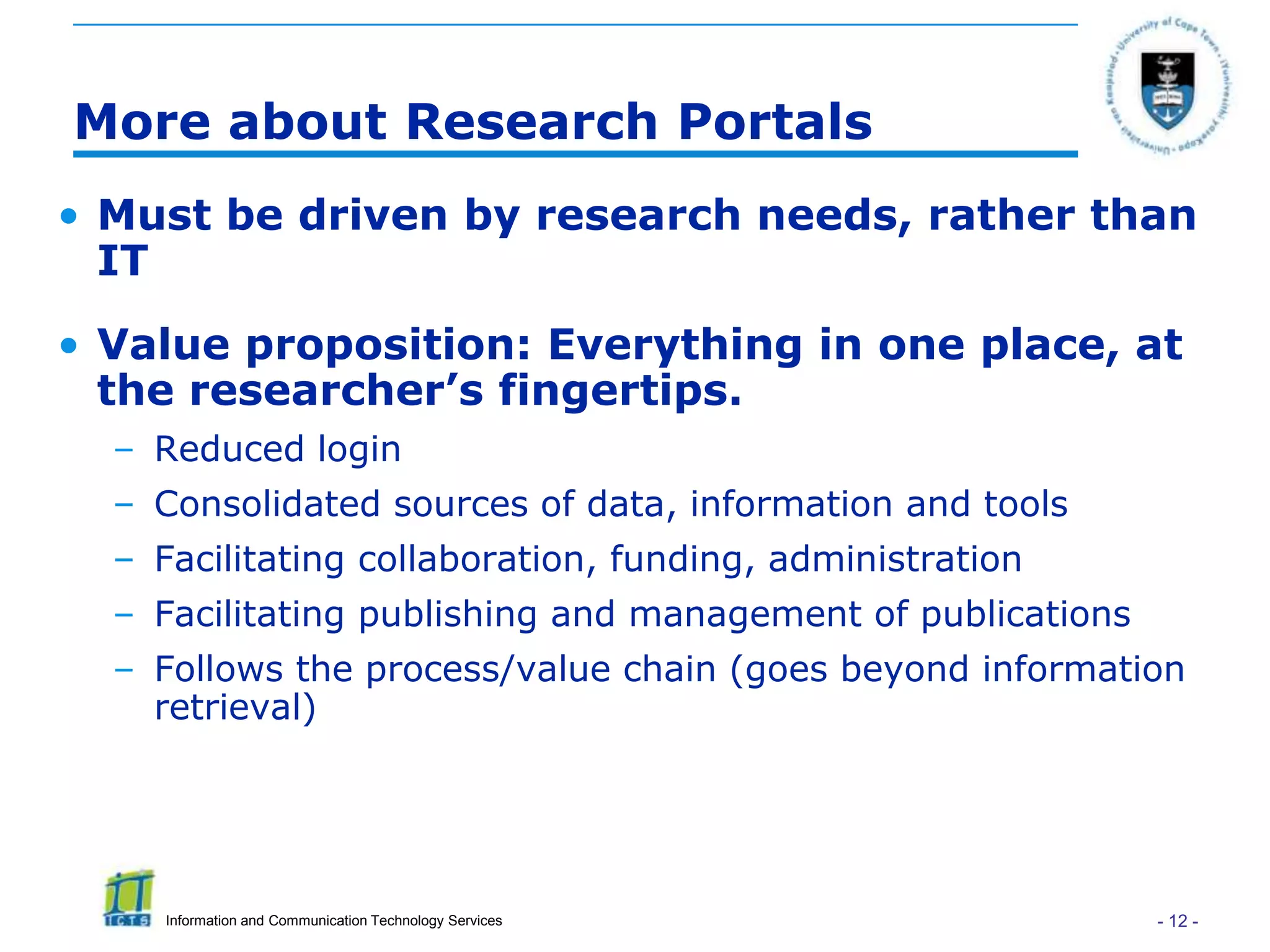More about Research Portals
• Must be driven by research needs, rather than
  IT
• Value proposition: Everything in one place, at
  the researcher’s fingertips.
  – Reduced login
  – Consolidated sources of data, information and tools
  – Facilitating collaboration, funding, administration
  – Facilitating publishing and management of publications
  – Follows the process/value chain (goes beyond information
    retrieval)




     Information and Communication Technology Services       - 12 -
 