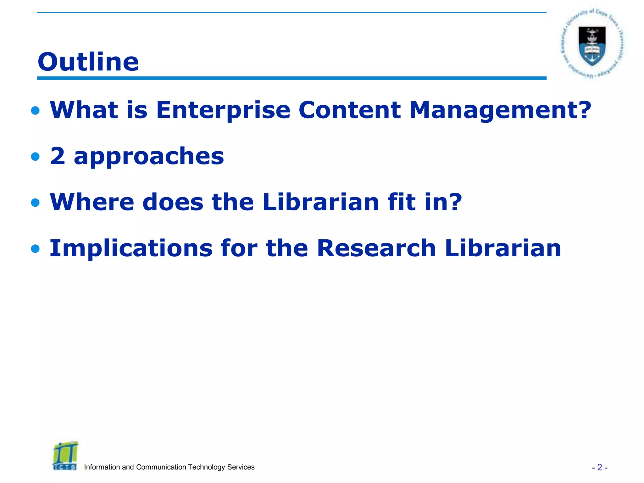 Outline
• What is Enterprise Content Management?
• 2 approaches
• Where does the Librarian fit in?
• Implications for the Research Librarian




    Information and Communication Technology Services   -2-
 