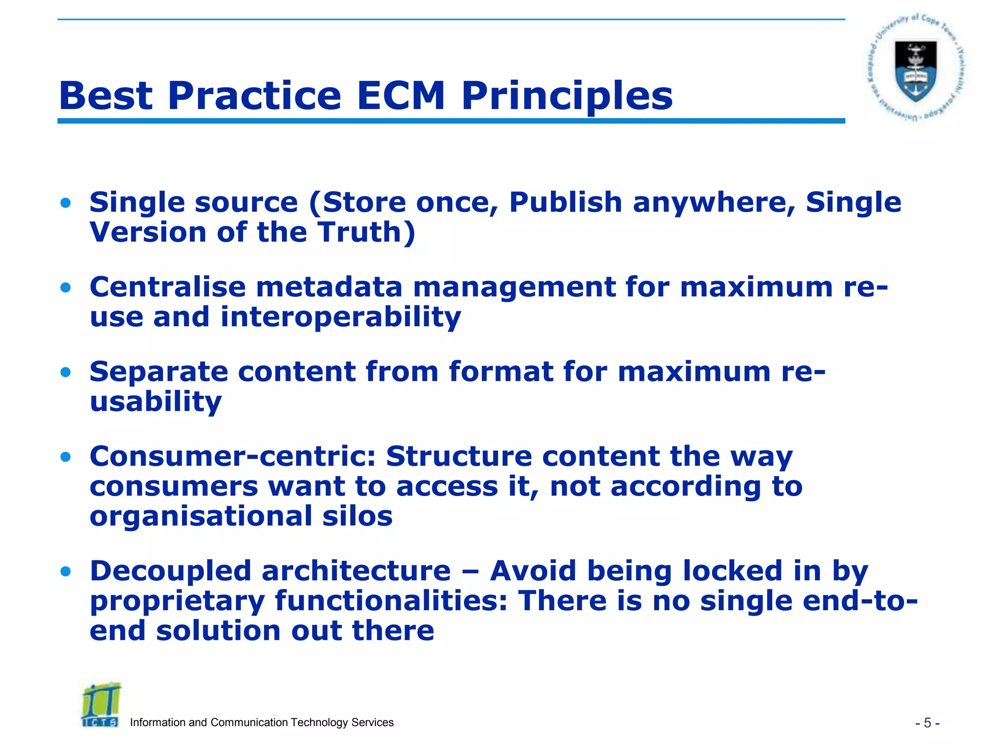 Best Practice ECM Principles

• Single source (Store once, Publish anywhere, Single
  Version of the Truth)
• Centralise metadata management for maximum re-
  use and interoperability
• Separate content from format for maximum re-
  usability
• Consumer-centric: Structure content the way
  consumers want to access it, not according to
  organisational silos
• Decoupled architecture – Avoid being locked in by
  proprietary functionalities: There is no single end-to-
  end solution out there


    Information and Communication Technology Services   -5-
 