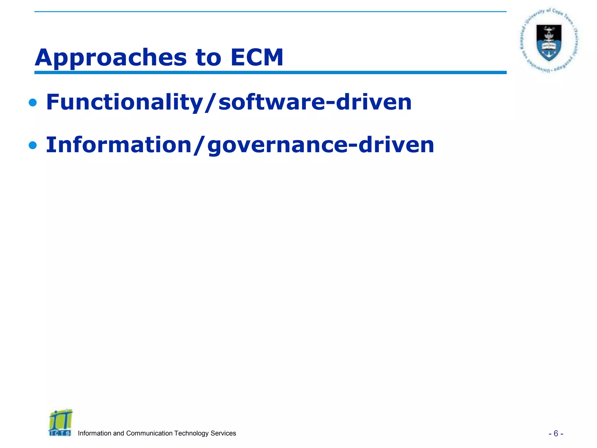 Approaches to ECM
• Functionality/software-driven
• Information/governance-driven




    Information and Communication Technology Services   -6-
 