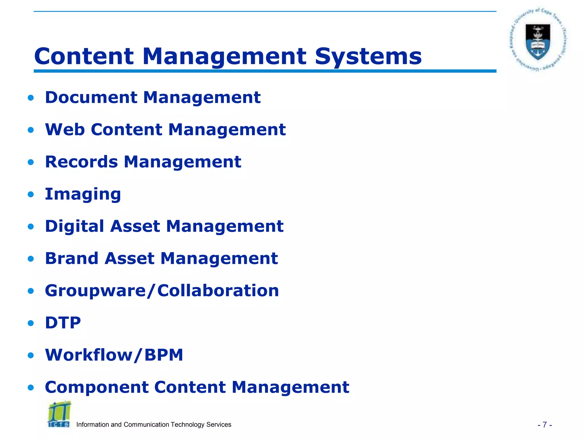 Content Management Systems
• Document Management
• Web Content Management
• Records Management
• Imaging
• Digital Asset Management
• Brand Asset Management
• Groupware/Collaboration
• DTP
• Workflow/BPM
• Component Content Management

     Information and Communication Technology Services   -7-
 